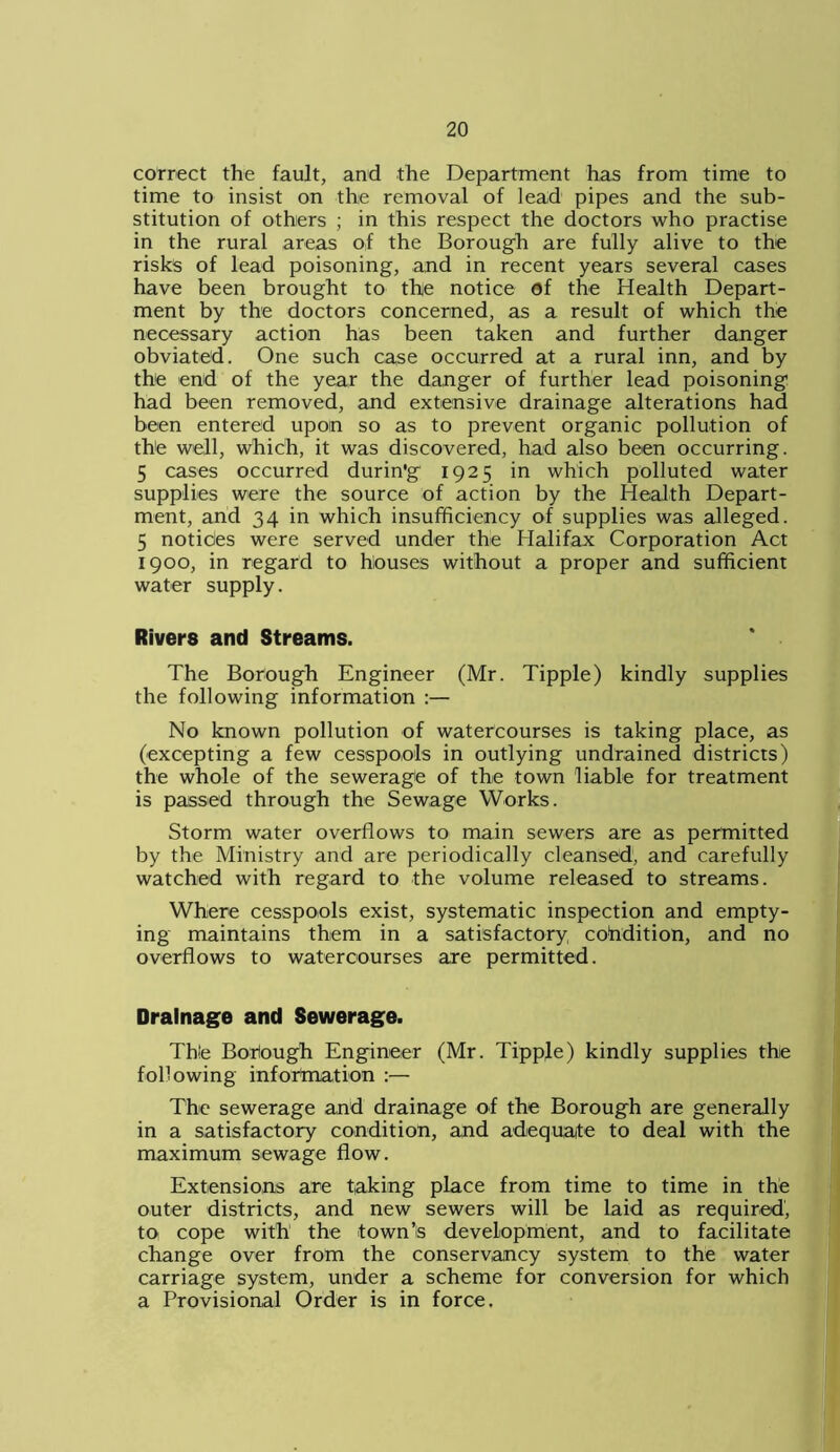 correct the fault, and the Department has from time to time to insist on the removal of lead pipes and the sub- stitution of others ; in this respect the doctors who practise in the rural areas of the Borough are fully alive to the risks of lead poisoning, and in recent years several cases have been brought to the notice of the Health Depart- ment by the doctors concerned, as a result of which the necessary action has been taken and further danger obviated. One such case occurred at a rural inn, and by the end of the year the danger of further lead poisoning had been removed, and extensive drainage alterations had been entered upon so as to prevent organic pollution of the well, which, it was discovered, had also been occurring. 5 cases occurred durin'g 1925 in which polluted water supplies were the source of action by the Health Depart- ment, and 34 in which insufficiency of supplies was alleged. 5 notides were served under the Halifax Corporation Act 1900, in regard to houses without a proper and sufficient water supply. Rivers and Streams. The Borough Engineer (Mr. Tipple) kindly supplies the following information :— No known pollution of watercourses is taking place, as (excepting a few cesspools in outlying undrained districts) the whole of the sewerage of the town liable for treatment is passed through the Sewage Works. Storm water overflows to main sewers are as permitted by the Ministry and are periodically cleansed, and carefully watched with regard to the volume released to streams. Where cesspools exist, systematic inspection and empty- ing maintains them in a satisfactory condition, and no overflows to watercourses are permitted. Drainage and Sewerage. Th!e Boriough Engineer (Mr. Tipple) kindly supplies the following information :— The sewerage and drainage of the Borough are generally in a satisfactory condition, and adequate to deal with the maximum sewage flow. Extensions are taking place from time to time in the outer districts, and new sewers will be laid as required’, to cope with the town’s development, and to facilitate change over from the conservancy system to the water carriage system, under a scheme for conversion for which a Provisional Order is in force.