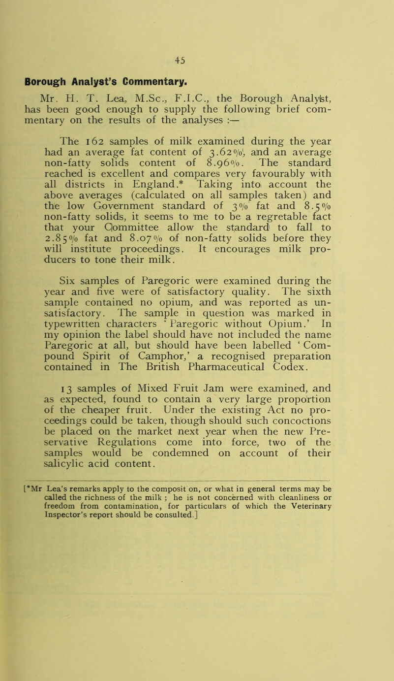 Borough Analyst’s Commentary. Mr. H. T. Lea, M.Sc., F.I.C., the Borough Analylst, has been good enough to supply the following brief com- mentary on the results of the analyses :— The 162 samples of milk examined during the year had an average fat content of 3.620/0!, and an average non-fatty solids content of 8.960/0. The standard reached is excellent and compares very favourably with all districts in England.* Taking intOi account the above averages (calculated on all samples taken) and the low Government standard of 30/0 fat and 8.50/0 non-fatty solids, it seems to me to be a regretable fact that your Committee allow the standard to fall to 2.85% fat and 8.07% of non-fatty solids before they will institute proceedings. It encourages milk pro- ducers to tone their milk. Six samples of Paregoric were examined during the year and five were of satisfactory quality. The sixth sample contained no opium, and was reported as un- satisfactory. The sample in question was marked in typewritten characters ‘ Paregoric without Opium.’ In my opinion the label should have not included the name Paregoric at all, but should have been labelled ‘ Com- pound Spirit of Camphor,’ a recognised preparation contained in The British Pharmaceutical Codex. 13 samples of Mixed Fruit Jam were examined, and as expected, found to contain a very large proportion of the cheaper fruit. Under the existing Act no pro- ceedings could be taken, though should such concoctions be placed on the market next year when the new Pre- servative Regulations come into force, two of the samples would be condemned on account of their salicylic acid content. [*Mr Lea’s remarks apply to the composit on, or what in general terms may be called the richness of the milk ; he is not concerned with cleanliness or freedom from contamination, for particulars of which the Veterinary Inspector’s report should be consulted.]