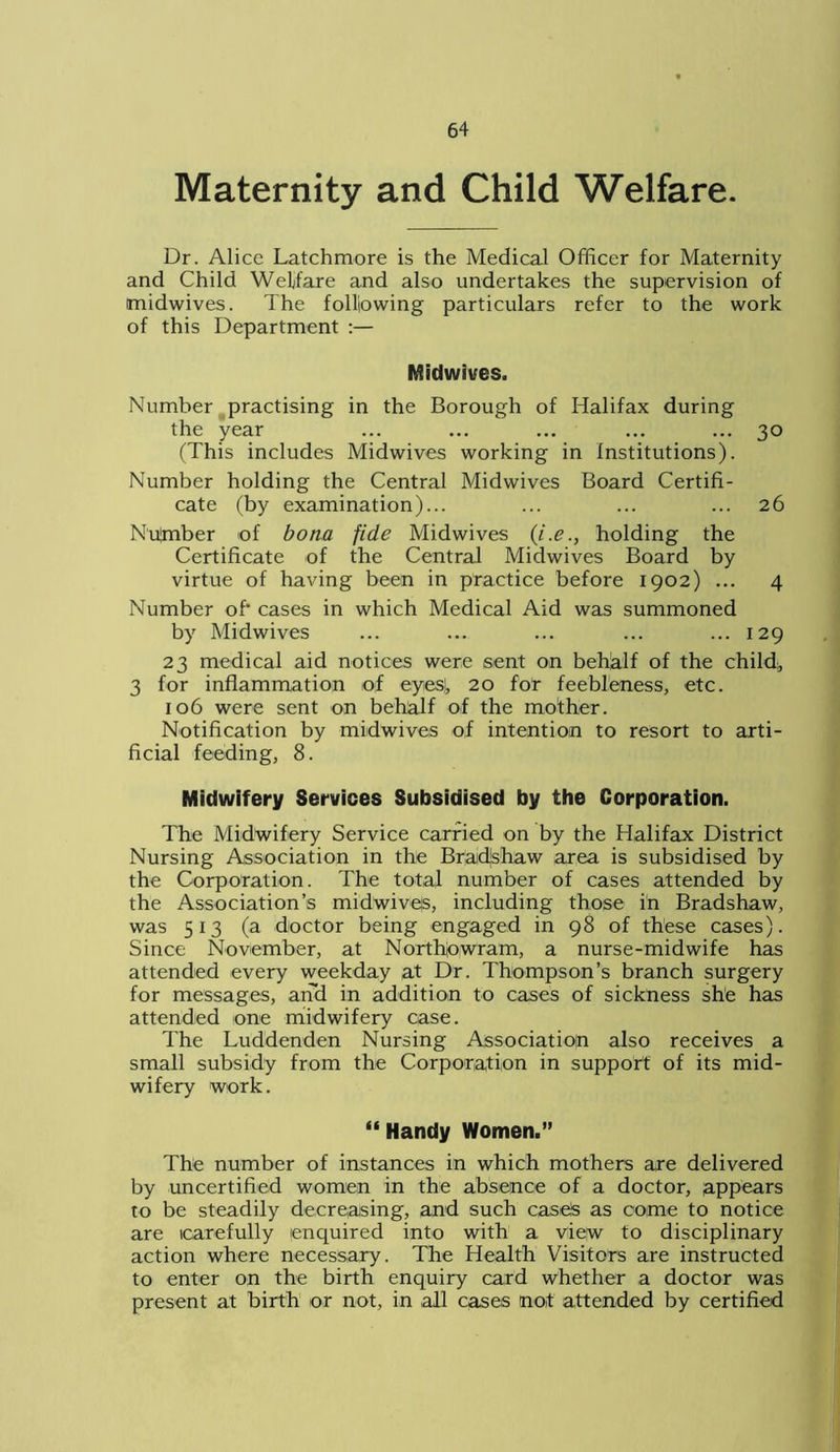 Maternity and Child Welfare. Dr. Alice Latchmore is the Medical Officer for Maternity and Child Welfare and also undertakes the supervision of midwives. The following particulars refer to the work of this Department :— Midwives. Number practising in the Borough of Halifax during the year ... ... ... ... ... 30 (This includes Midwives working in Institutions). Number holding the Central Midwives Board Certifi- cate (by examination)... ... ... ... 26 Nulmber of bona fide Midwives (i.e., holding the Certificate of the Central Midwives Board by virtue of having been in practice before 1902) ... 4 Number of- cases in which Medical Aid was summoned by Midwives ... ... ... ... ... 129 23 medical aid notices were sent on behalf of the child;, 3 for inflammation of eyies), 20 for feebleness, etc. 106 were sent on behalf of the mother. Notification by midwives of intention to resort to arti- ficial feeding, 8. Midwifery Services Subsidised by the Corporation. The Midwifery Service carried on by the Halifax District Nursing Association in the Braidjshaw area is subsidised by the Corporation. The total number of cases attended by the Association’s midwive|s, including those in Bradshaw, was 513 (a doctor being engaged in 98 of these cases). Since November, at Northbwram, a nurse-midwife has attended every weekday at Dr. Thompson’s branch surgery for messages, and in addition to cases of sickness she has attended one midwifery case. The Luddenden Nursing Association also receives a small subsidy from the Corporation in support of its mid- wifery work. “ Handy Women.” The number of instances in which mothers are delivered by uncertified women in the absence of a doctor, appears to be steadily decreasing, and such case's as come to notice are carefully enquired into with a view to disciplinary action where necessary. The Health Visitors are instructed to enter on the birth enquiry card whether a doctor was present at birth or not, in all cases not attended by certified