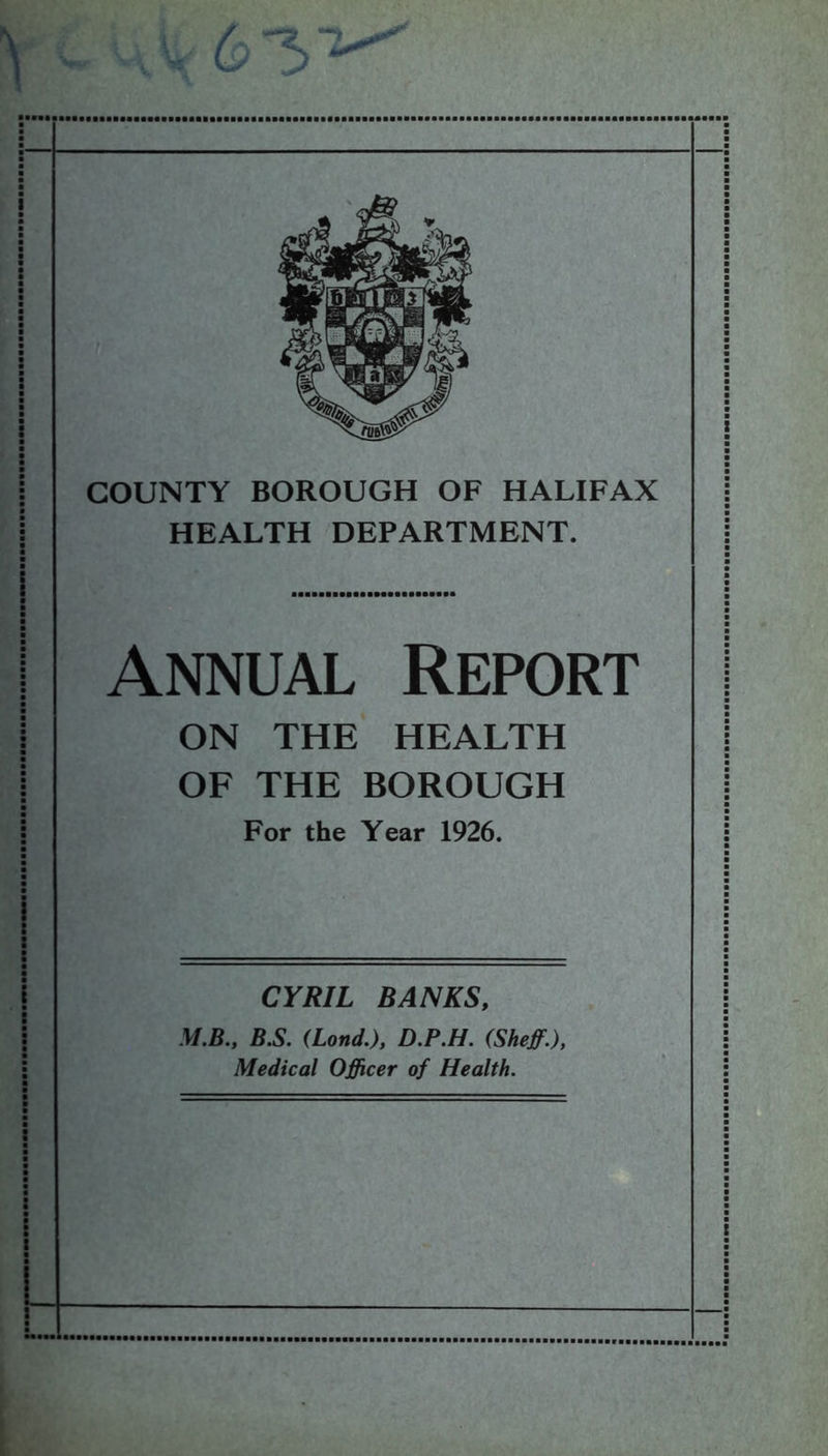 : t xmm COUNTY BOROUGH OF HALIFAX HEALTH DEPARTMENT. Annual Report ON THE HEALTH OF THE BOROUGH For the Year 1926. CYRIL BANKS, M.B., B.S. (Lond.), D.P.H. (Sheff.), Medical Officer of Health.