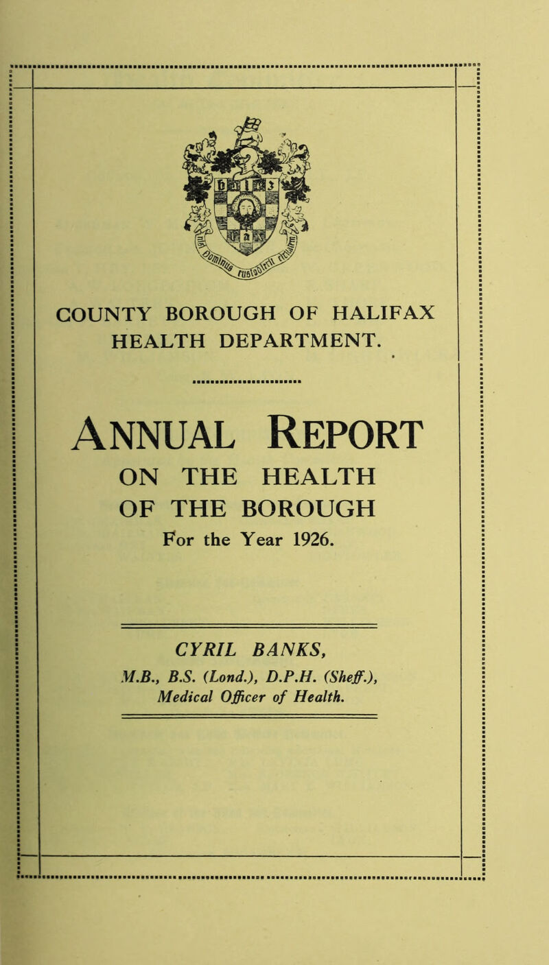 COUNTY BOROUGH OF HALIFAX HEALTH DEPARTMENT. Annual Report ON THE HEALTH OF THE BOROUGH For the Year 1926. CYRIL BANKS, M.B., B.S. (Lond.), D.P.H. (Sheff.), Medical Officer of Health.