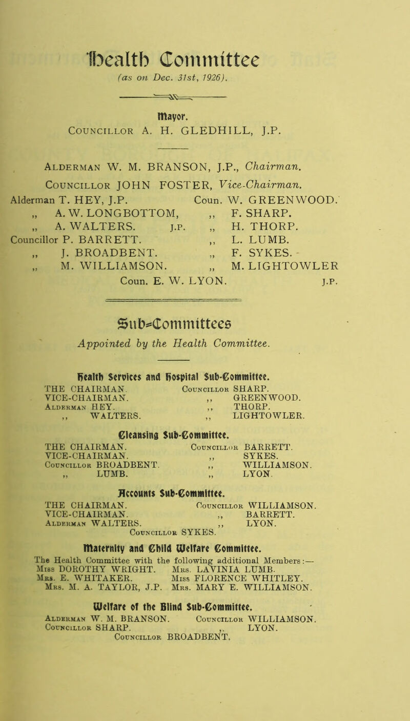 Ibealtb Committee fas on Dec. 31st, 1926). mayor. Councillor A. H. GLEDHILL, J.P. Alderman W. M. BRANSON, J.P., Chairman. Councillor JOHN FOSTER, Vice-Chairman. Alderman T. HEY, J.P. „ A. W. LONGBOTTOM, „ A. WALTERS. j.p. Councillor P. BARRETT. „ J. BROADBENT. „ M. WILLIAMSON. Coun. W. GREENWOOD. „ F. SHARP. „ H. THORP. „ L. LUMB. „ F. SYKES. „ M. LIGHTOWLER Coun. E. W. LYON. j.p. Subcommittees Appointed by the Health Committee. health Services and hospital Sub-Committee. THE CHAIRMAN. VICE-CHAIRMAN. Alderman HEY. ,, WALTERS. Councillor SHARP. ,, GREENWOOD. ,, THORP. ,, LIGHTOWLER. Cleansing Sub-Committee. THE CHAIRMAN. VICE-CHAIRMAN. Councillor BROADBENT. „ LUMB. Councillor BARRETT. „ SYKES. ,, WILLIAMSON. „ LYON. Accounts Sub-Committee. THE CHAIRMAN. Councillor WILLIAMSON. VICE-CHAIRMAN. ,, BARRETT. Alderman WALTERS. ,, LYON. Councillor SYKES. maternity and Child Welfare Committee. The Health Committee with the following additional Members:— Miss DOROTHY WRIGHT. Mrs. LAVINIA LUMB. Mrs. E. WHITAKER. Miss FLORENCE WHITLEY. Mrs. M. A. TAYLOR, J.P. Mrs. MARY E. WILLIAMSON. Welfare of the Blind Sub-Committee. Alderman W. M. BRANSON. Councillor WILLIAMSON. Councillor SHARP. ,. LYON. Councillor BROADBENT,