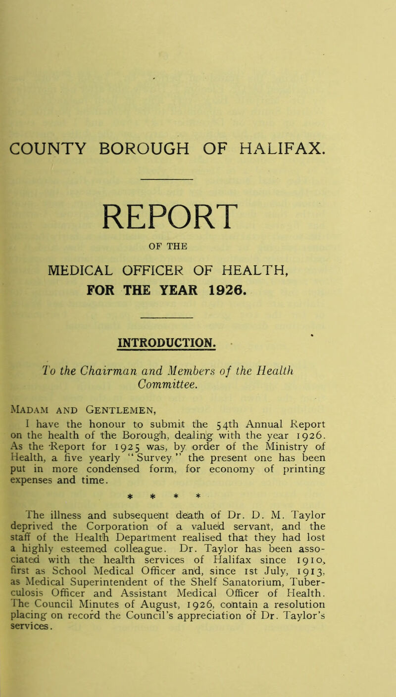 REPORT OF THE MEDICAL OFFICER OF HEALTH, FOR THE YEAR 1926. INTRODUCTION. To the Chairman and Members of the Health Committee. Madam and Gentlemen, I have the honour to submit the 54th Annual Report on the health of the Borough, dealing with the year 1926. As the -Report for 1925 was, by order of the Ministry of Health, a five yearly “ Survey ” the present one has been put in more condensed form, for economy of printing expenses and time. * * * * The illness and subsequent death of Dr. D. M. Taylor deprived the Corporation of a valued servant, and the staff of the Health Department realised that they had lost a highly esteemed colleague. Dr. Taylor has been asso- ciated with the health services of Halifax since 1910, first as School Medical Officer and, since 1st July, 1913, as Medical Superintendent of the Shelf Sanatorium, Tuber- culosis Officer and Assistant Medical Officer of Health. The Council Minutes of August, 1926, contain a resolution placing on record the Council’s appreciation of Dr. Taylor’s services.