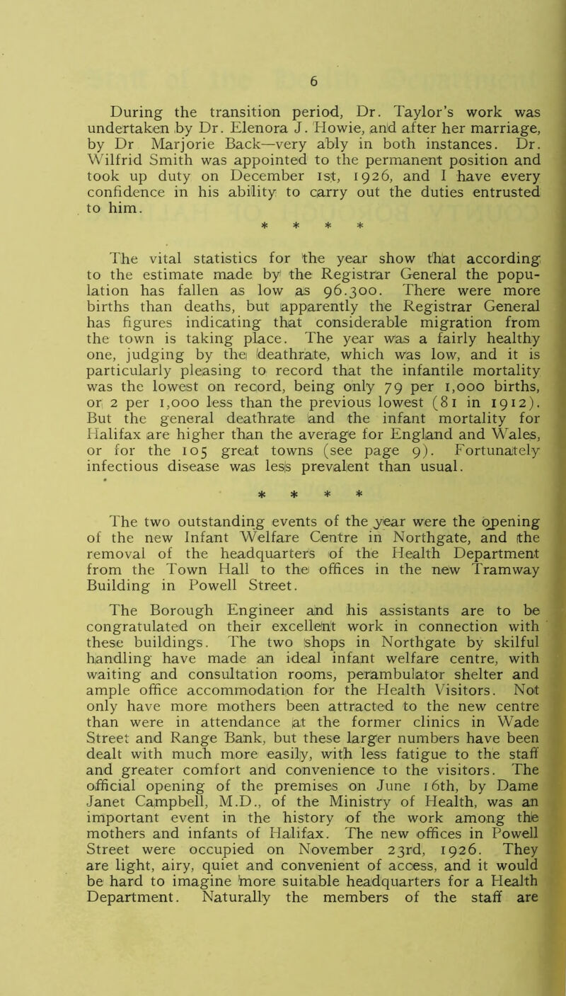 During the transition period, Dr. Taylor’s work was undertaken by Dr. Elenora J. Howie, and after her marriage, by Dr Marjorie Back—very ably in both instances. Dr. Wilfrid Smith was appointed to the permanent position and took up duty on December 1st, 1926, and I have every confidence in his ability to carry out the duties entrusted to him. * * * * The vital statistics for the year show that according to the estimate made by the Registrar General the popu- lation has fallen as low as 96.300. There were more births than deaths, but apparently the Registrar General has figures indicating that considerable migration from the town is taking place. The year was a fairly healthy one, judging by thei Ideathrate, which was low, and it is particularly pleasing to record that the infantile mortality was the lowest on record, being only 79 per 1,000 births, or 2 per 1,000 less than the previous lowest (81 in 1912). But the general deathrate and the infant mortality for Halifax are higher than the average for England and Wales, or for the 105 great towns (see page 9). Fortunately infectious disease was les|s prevalent than usual. * * * * The two outstanding events of the year were the opening of the new Infant Welfare Centre in Northgate, and the removal of the headquarters of the Health Department from the Town Hall to the offices in the new Tramway Building in Powell Street. The Borough Engineer ajnd his assistants are to be congratulated on their excelletit work in connection with these buildings. The two shops in Northgate by skilful handling have made an ideal infant welfare centre, with waiting and consultation rooms, perambulator shelter and ample office accommodation for the Health Visitors. Not only have more mothers been attracted to the new centre than were in attendance at the former clinics in Wade Street and Range Bank, but these larger numbers have been dealt with much more easily, with less fatigue to the staff and greater comfort and convenience to the visitors. The official opening of the premises on June 16th, by Dame Janet Campbell, M.D., of the Ministry of Health, was an important event in the history of the work among thle mothers and infants of Halifax. The new offices in Powell Street were occupied on November 23rd, 1926. They are light, airy, quiet and convenient of access, and it would be hard to imagine 'more suitable headquarters for a Health Department. Naturally the members of the staff are