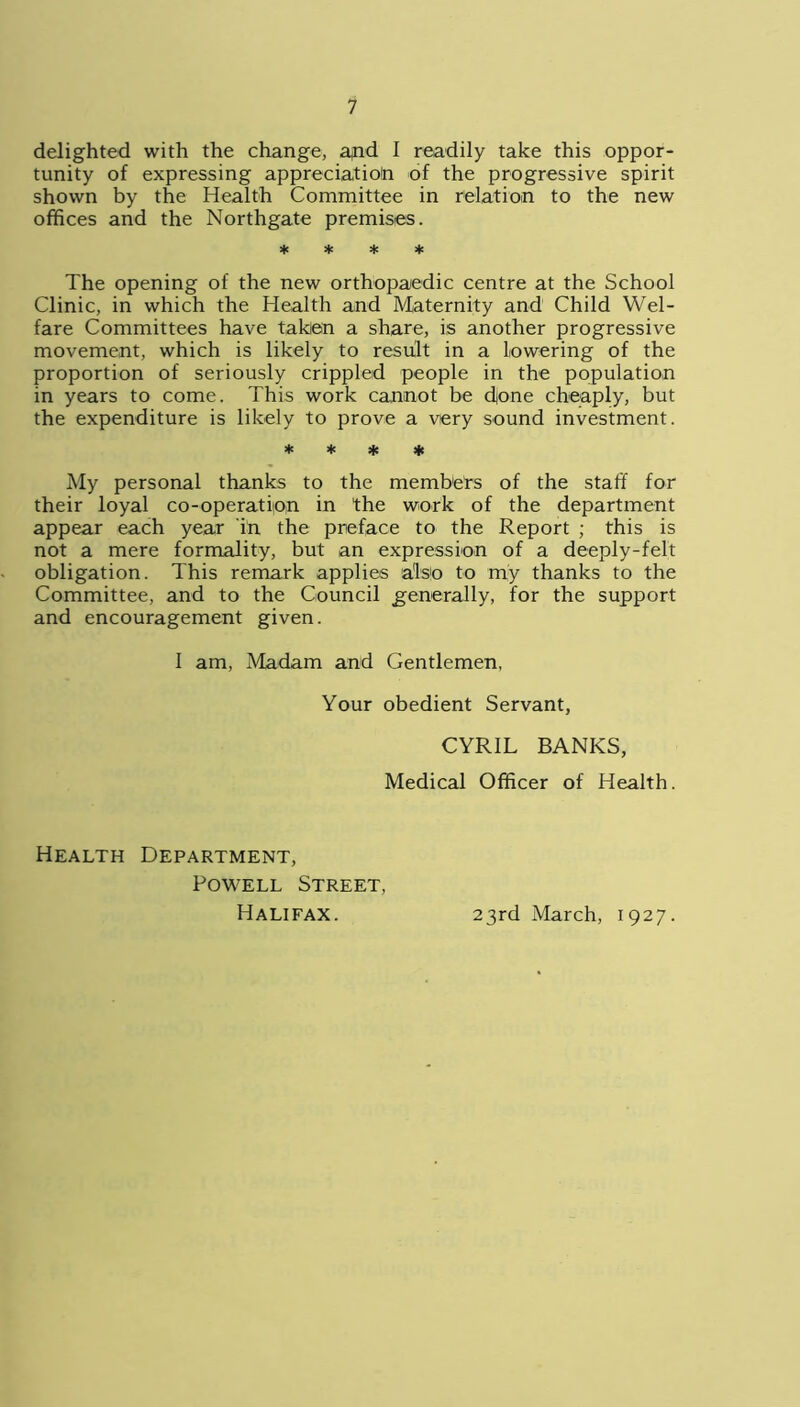 delighted with the change, apd 1 readily take this oppor- tunity of expressing appreciation of the progressive spirit shown by the Health Committee in relation to the new offices and the Northgate premises. * * * * The opening of the new orthopaedic centre at the School Clinic, in which the Health and Maternity and Child Wel- fare Committees have taken a share, is another progressive movement, which is likely to result in a lowering of the proportion of seriously crippled people in the population in years to come. This work cannot be done cheaply, but the expenditure is likely to prove a very sound investment. * * * * My personal thanks to the members of the staff for their loyal co-operation in the work of the department appear each year in the preface to the Report ; this is not a mere formality, but an expression of a deeply-felt obligation. This remark applies also to my thanks to the Committee, and to the Council generally, for the support and encouragement given. I am, Madam and Gentlemen, Your obedient Servant, CYRIL BANKS, Medical Officer of Health. Health Department, Powell Street, Halifax. 23rd March, 1927.