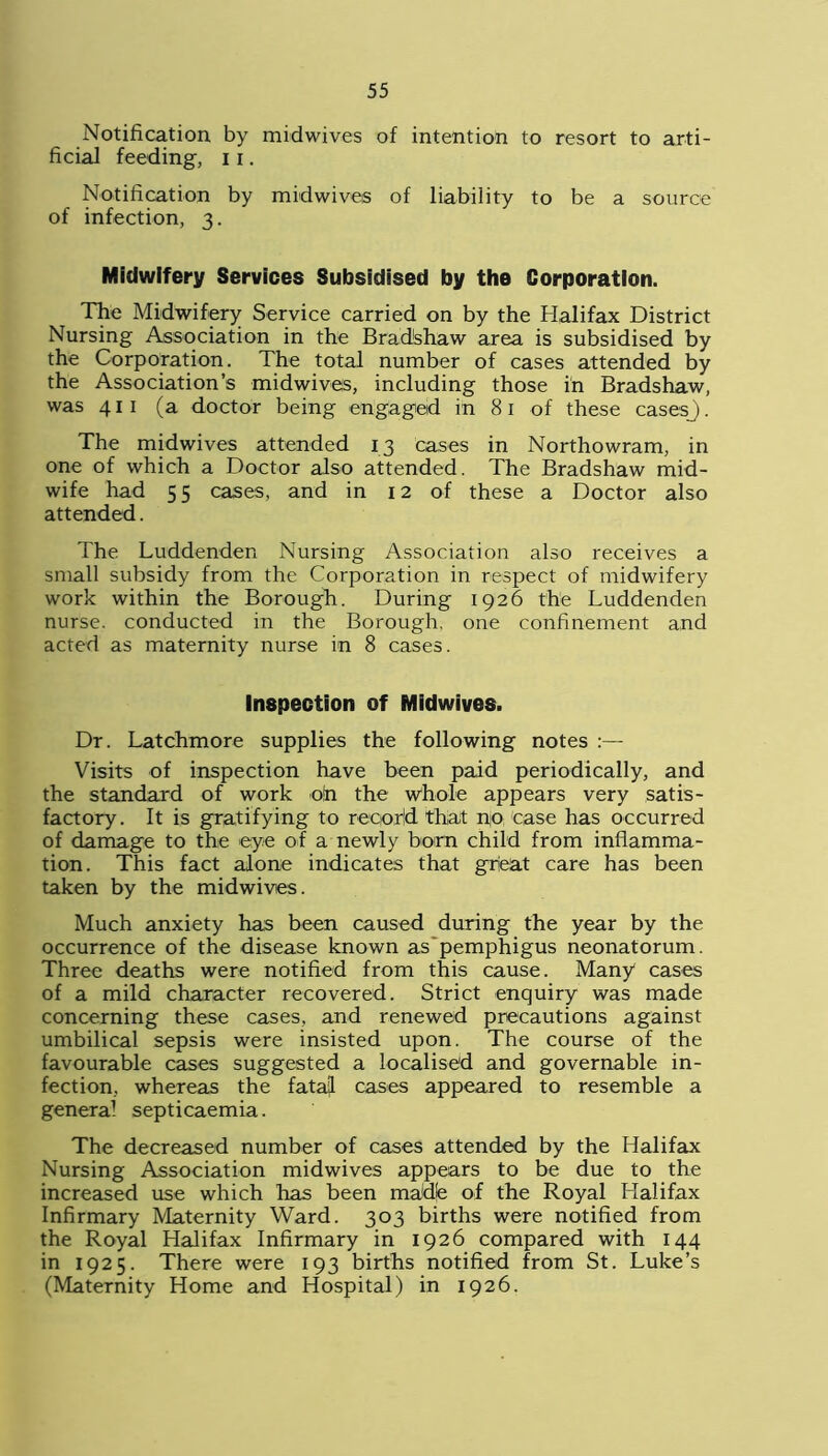 Notification by midwives of intention to resort to arti- ficial feeding, 11. Notification by midwives of liability to be a source of infection, 3. Midwifery Services Subsidised by the Corporation. The Midwifery Service carried on by the Halifax District Nursing Association in the Bradshaw area is subsidised by the Corporation. The total number of cases attended by the Association’s midwives, including those in Bradshaw, was 411 (a doctor being engaged in 81 of these casesj. The mid wives attended 13 cases in Northowram, in one of which a Doctor also attended. The Bradshaw mid- wife had 55 cases, and in 12 of these a Doctor also attended. The Luddenden Nursing Association also receives a small subsidy from the Corporation in respect of midwifery work within the Borough. During 1926 the Luddenden nurse, conducted in the Borough, one confinement and acted as maternity nurse in 8 cases. Inspection of Midwives. Dr. Latchmore supplies the following notes Visits of inspection have been paid periodically, and the standard of work o!n the whole appears very satis- factory. It is gratifying to reqorld that no case has occurred of damage to the eye of a newly born child from inflamma- tion. This fact alone indicates that grieat care has been taken by the midwives. Much anxiety has been caused during the year by the occurrence of the disease known as'pemphigus neonatorum. Three deaths were notified from this cause. Many* cases of a mild character recovered. Strict enquiry was made concerning these cases, and renewed precautions against umbilical sepsis were insisted upon. The course of the favourable cases suggested a localised and governable in- fection, whereas the fatal cases appeared to resemble a general septicaemia. The decreased number of cases attended by the Halifax Nursing Association midwives appears to be due to the increased use which has been mad!e of the Royal Halifax Infirmary Maternity Ward. 303 births were notified from the Royal Halifax Infirmary in 1926 compared with 144 in 1925. There were 193 births notified from St. Luke’s (Maternity Home and Hospital) in 1926.
