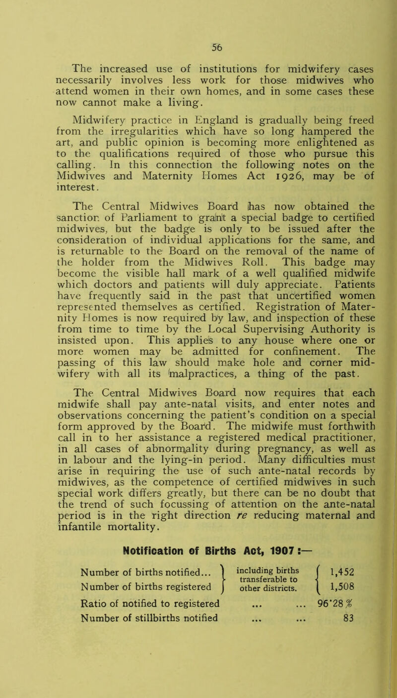 The increased use of institutions for midwifery cases necessarily involves less work for those midwives who attend women in their own homes, and in some cases these now cannot make a living. Midwifery practice in England is gradually being freed from the irregularities which have so long hampered the art, and public opinion is becoming more enlightened as to the qualifications required of those who pursue this calling. In this connection the following notes on the Midwives and Maternity Homes Act 1926, may be of interest. The Central Midwives Board has now obtained the sanction of Parliament to gralnlt a special badge to certified midwives, but the badge is only to be issued after the consideration of individual applications for the same, and is returnable to the Board on the removal of the name of the holder from the Midwives Roll. This badge may become the visible hall mark of a well qualified midwife which doctors and patients will duly appreciate. Patients have frequently said in the past that uncertified women represented themselves as certified. Registration of Mater- nity Homes is now required by law, and inspection of these from time to time by the Local Supervising Authority is insisted upon. This applies to any house where one or more women may be admitted for confinement. The passing of this law should make hole and corner mid- wifery with all its fnalpractices, a thing of the past. The Central Midwives Board now requires that each midwife shall pay ante-natal visits, and enter notes and observations concerning the patient’s condition on a special form approved by the Boabd. The midwife must forthwith call in to her assistance a registered medical practitioner, in all cases of abnormality during pregnancy, as well as in labour and the lying-in period. Many difficulties must arise in requiring the use of such ante-natal records by midwives, as the competence of certified midwives in such special work differs greatly, but there can be no doubt that the trend of such focussing of attention on the ante-natal period is in the right direction te reducing maternal and infantile mortality. Notification of Births Act, 1907 Number of births notified... I including births | 1,452 )■ transferable to ■< Number of births registered J other districts. I 1,508 Ratio of notified to registered ... ... 96‘28% Number of stillbirths notified ... ... 83