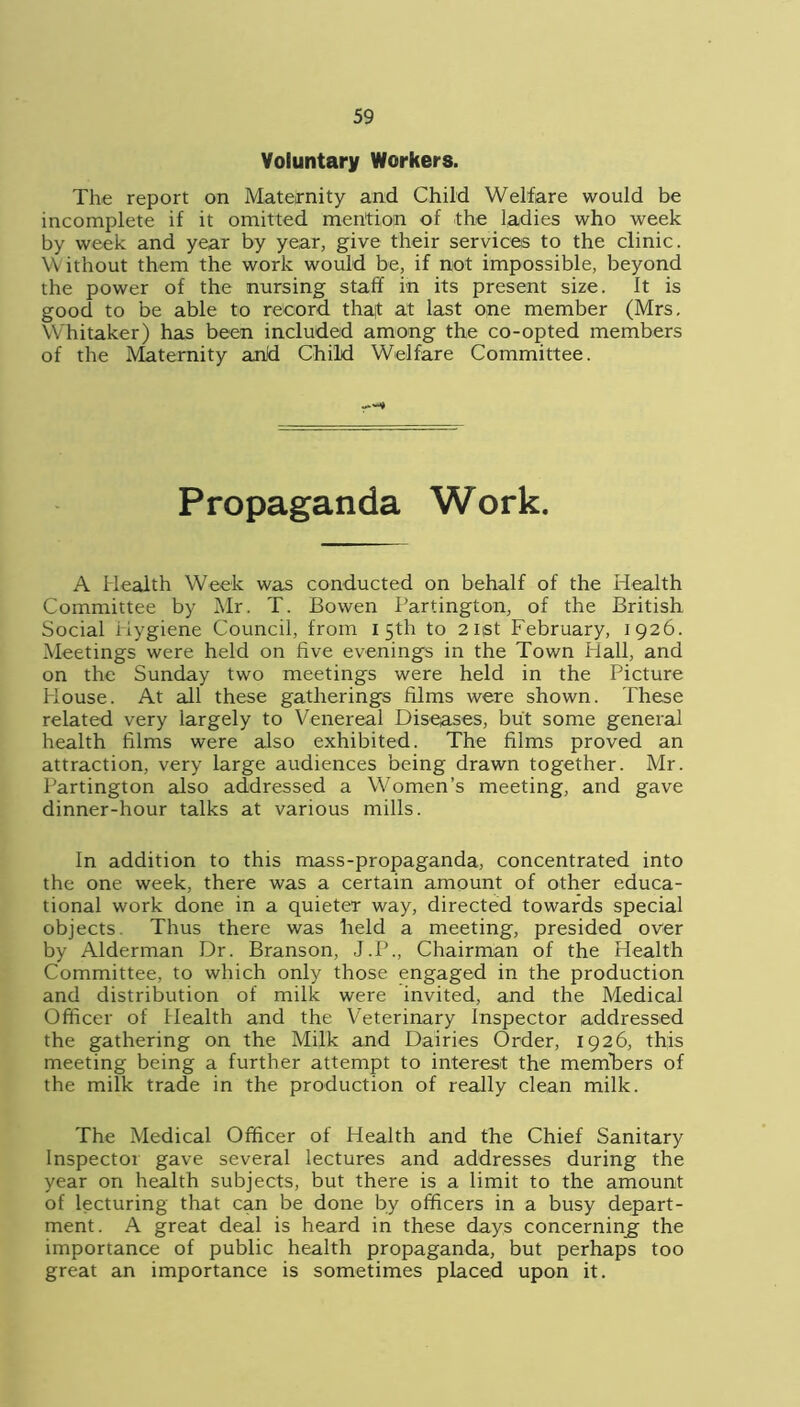 Voluntary Workers. The report on Mateirnity and Child Welfare would be incomplete if it omitted mention of the ladies who week by week and year by year, give their services to the clinic. YVithout them the work would be, if not impossible, beyond the power of the nursing staff in its present size. It is good to be able to record thaf at last one member (Mrs. Whitaker) has been included among the co-opted members of the Maternity arid Child Welfare Committee. Propaganda Work. A Health Week was conducted on behalf of the Health Committee by Mr. T. Bowen Partington, of the British Social Hygiene Council, from 15th to 2iist February, 1926. Meetings were held on five evenings in the Town Hall, and on the Sunday two meetings were held in the Picture House. At all these gatherings films were shown. These related very largely to Venereal Diseases, but some general health films were also exhibited. The films proved an attraction, very large audiences being drawn together. Mr. Partington also addressed a Women’s meeting, and gave dinner-hour talks at various mills. In addition to this mass-propaganda, concentrated into the one week, there was a certain amount of other educa- tional work done in a quieter way, directed towards special objects. Thus there was held a meeting, presided over by Alderman Dr. Branson, J.P., Chairman of the Health Committee, to which only those engaged in the production and distribution of milk were invited, and the Medical Officer of Health and the Veterinary Inspector addressed the gathering on the Milk and Dairies Order, 1926, this meeting being a further attempt to interest the members of the milk trade in the production of really clean milk. The Medical Officer of Health and the Chief Sanitary Inspector gave several lectures and addresses during the year on health subjects, but there is a limit to the amount of lecturing that can be done by officers in a busy depart- ment. A great deal is heard in these days concerning the importance of public health propaganda, but perhaps too great an importance is sometimes placed upon it.