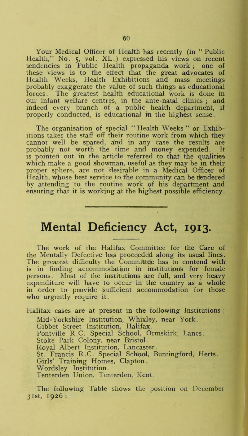 Your Medical Officer of Health has recently (in “ Public Health,” No. 5, vol. XL.) expressed his views on recent tendencies in Public Health propaganda work ; one of these views is to the effect that the great advocates of Health Weeks, Health Exhibitions and mass meetings probably exaggerate the value of such things as educational forces. The greatest health educational work is done in our infant welfare centres, in the ante-natal clinics ; and indeed every branch of a public health department, if properly conducted, is educational in the highest sense. The organisation of special ‘‘ Health Weeks ” or Exhib- itions takes the staff off their routine work from which they cannot well be spared, and in any case the results are probably not worth the time and money expended. It is pointed out in the article referred to that the qualities which make a good showman, useful as they may be in their proper sphere, are not 'desirable in a Medical Officer of Health, whose best service to the community cah be rendered by attending to the routine work of his department and ensuring that it is working at the highest possible efficiency. Mental Deficiency Act, 1913. The work of the Halifax Committee for the Care of the Mentally Defective has proceeded along its usual lines. The greatest difficulty the Committee has to contend with is in finding accommodation in institutions for female persons. Most of the institutions are full, and very heavy expenditure will have to occur in the country as a whole in order to provide (sufficient accommodation for those who urgently require it. Halifax cases are at present in the following Institutions : Mid-Yorkshire Institution, Whixley, near York. Gibbet Street Institution, Halifax. Pontville R.C. Special School, Ormskirk, Lancs. Stoke Park Colony, near Bristol. Royal Albert Institution, Lancaster. . St. Francis R.C. Special School, Buntingford, Herts. Girls’ Training Homes, Clapton. Wordsley Institution. Tenterden Union, Tenterden, Kent. The following Table shows the position on December 31st, 1926:—