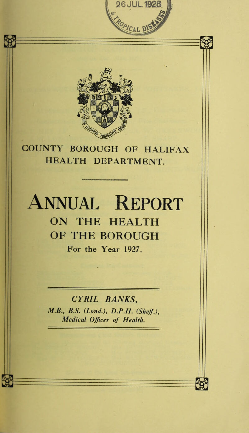 COUNTY BOROUGH OF HALIFAX HEALTH DEPARTMENT. Annual Report ON THE HEALTH OF THE BOROUGH For the Year 1927. CYRIL BANKS, M.B., B.S. (Lond.), D.P.Ii. (Sheff.), Medical Officer of Health. —L3J