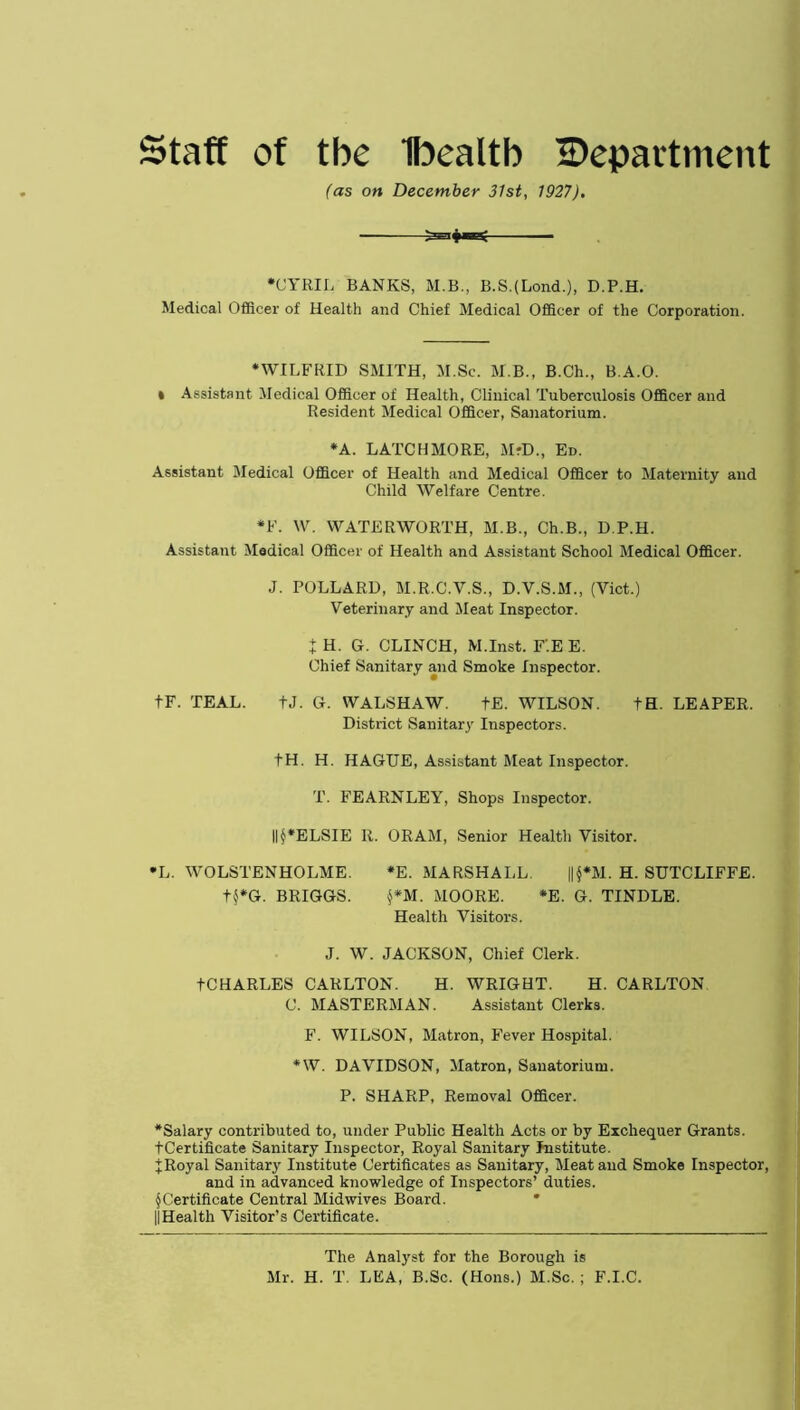 Staff of tbe Ibealtb ^Department (as on December 31st, 1927). — •CYRIL BANKS, M.B., B.S.(Lond-), D.P.H. Medical Officer of Health and Chief Medical Officer of the Corporation. •WILFRID SMITH, M.Sc. M.B., B.Ch., B.A.O. * Assistant Medical Officer of Health, Clinical Tuberculosis Officer and Resident Medical Officer, Sanatorium. •A. LATCHMORE, M-D., Ed. Assistant Medical Officer of Health and Medical Officer to Maternity and Child Welfare Centre. *F. W. WATERWORTH, M.B., Ch.B., D.P.H. Assistant Medical Officer of Health and Assistant School Medical Officer. J. POLLARD, M.R.C.V.S., D.Y.S.M., (Yict.) Veterinary and Meat Inspector. J H. G. CLINCH, M.Inst. F'.E E. Chief Sanitary and Smoke Inspector. tF. TEAL. tJ. G. WALSHAW. tE. WILSON. tH. LEAPER. District Sanitary Inspectors. tH. H. HAGUE, Assistant Meat Inspector. T. FEARNLEY, Shops Inspector. ID*ELSIE R. ORAM, Senior Health Visitor. •L. WOLSTENHOLME. *E. MARSHALL. ||§*M. H. SUTCLIFFE. t$*G. BRIGGS. §*M. MOORE. *E. G. TINDLE. Health Visitors. J. W. JACKSON, Chief Clerk. tCHARLES CARLTON. H. WRIGHT. H. CARLTON C. MASTERMAN. Assistant Clerks. F. WILSON, Matron, Fever Hospital. *W. DAVIDSON, Matron, Sanatorium. P. SHARP, Removal Officer. •Salary contributed to, under Public Health Acts or by Exchequer Grants. tCertificate Sanitary Inspector, Royal Sanitary Institute, f Royal Sanitary Institute Certificates as Sanitary, Meat and Smoke Inspector, and in advanced knowledge of Inspectors’ duties. § Certificate Central Mid wives Board. IlHealth Visitor’s Certificate. The Analyst for the Borough is Mr. H. T. LEA, B.Sc. (Hons.) M.Sc. ; F.I.C.