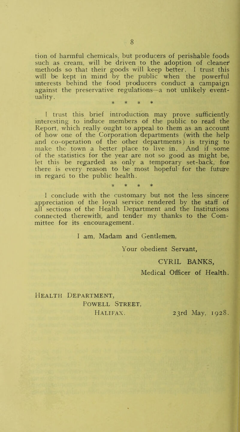 tion of harmful chemicals, but producers of perishable foods such as cream, will be driven to the adoption of cleaner1 methods so that their goods will keep better. I trust this will be kept in mind by the public when the powerful interests behind the food producers conduct a campaign against the preservative regulations—a not unlikely event- uality. * * * * I trust this brief introduction may prove sufficiently interesting to induce members of the public to read the Report, which really ought to appeal to them as an account of how one of the Corporation departments (with the help and co-operation of the other departments) is trying to make the town a better place to live in. And if some of the statistics for the year are not so good as might be-, let this be regarded as only a temporary set-back, for there is every reason to be most hopeful for the futuire in regard to the public health. * * * * I conclude with the customary but not the less sincere appreciation of the loyal service rendered by the staff of all sections of the Health Department and the Institutions connected therewith, and tender my thanks to the Com- mittee for its encouragement. I am, Madam and Gentlemen, Your obedient Servant, CYRIL BANKS, Medical Officer of Health. Health Department, Powell Street, Halifax. 23rd May, 1928.