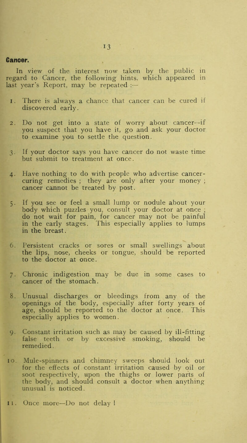 Cancer. In view of the interest now taken by the public in regard to Cancer, the following hints, which appeared in last year’s Report, may be repeated :— 1. There is always a chance that cancer can be cured if discovered early. 2. Do not get into a state of worry about cancer--if you suspect that you have it, go and ask your doctor to examine you to settle the question. 3. If your doctor says you have cancer do not waste time but submit to treatment at once. 4. Have nothing to do with people who advertise cancer- curing remedies ; they are only after your money ; cancer cannot be treated by post. 5. If you see or feel a small lump or nodule about your body which puzzles you, consult your doctor at once ; do not wait for pain, for cancer may not be painful in the early stages. This especially applies to lumps in the breast. 6. Persistent cracks or sores or small swellings about the lips, nose, cheeks or tongue, should be reported to the doctor at once. 7. Chronic indigestion may be due in some cases to cancer of the stomach. 8. Unusual discharges or bleedings from any of the openings of the body, especially after forty years of age, should be reported to the doctor at once. This especially applies to women. 9. Constant irritation such as may be caused by ill-fitting false teeth or by excessive smoking, should be remedied. 10 Mule-spinners and chimney sweeps should look out for the effects of constant irritation caused by oil or soot respectively, upon the thighs or lower parts of the body, and should consult a doctor when anything unusual is noticed. 11. Once more—Do not delay 1