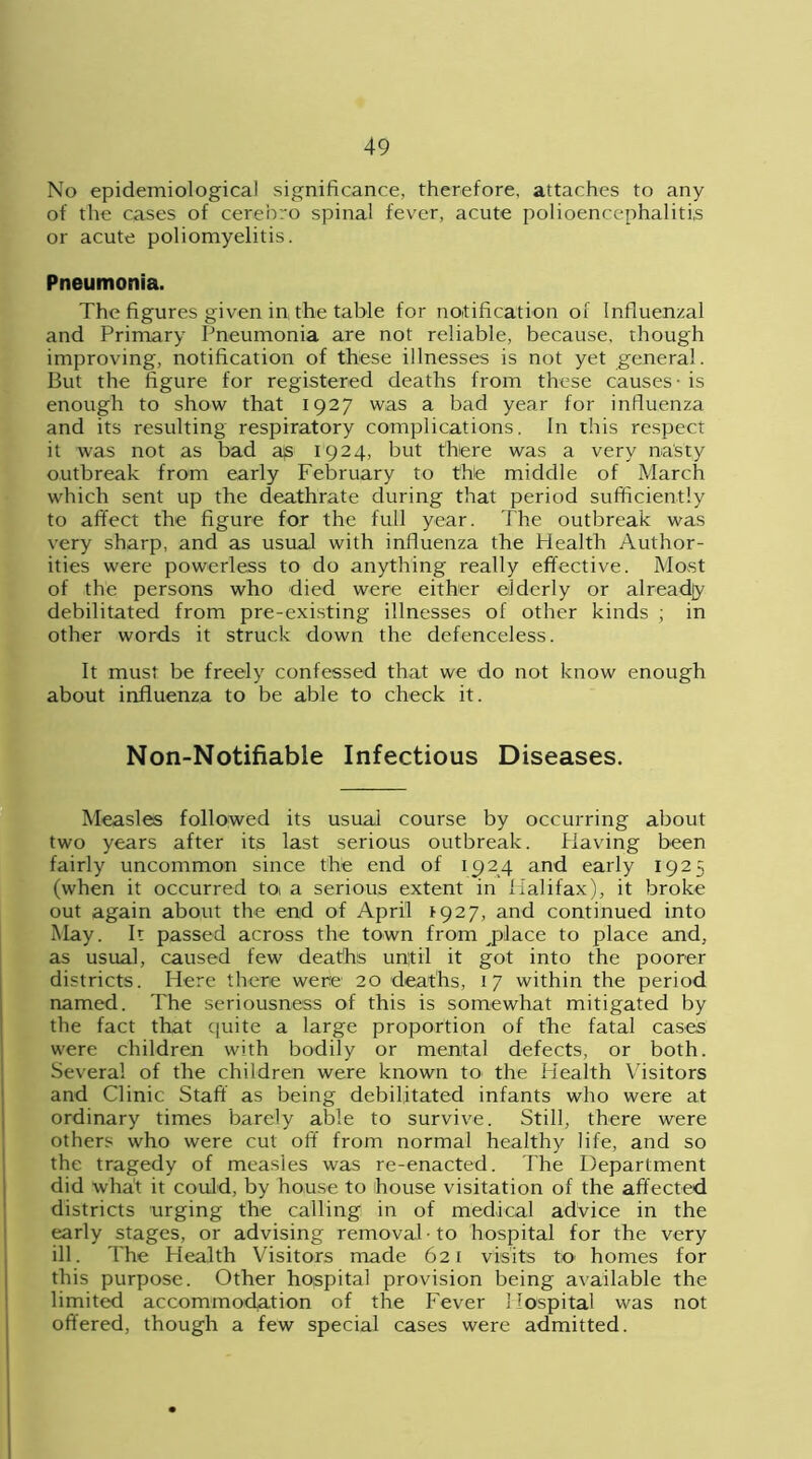 No epidemiological significance, therefore, attaches to any of the cases of cerebro spinal fever, acute polioencephalitis or acute poliomyelitis. Pneumonia. The figures given in, the table for notification of Influenzal and Primary Pneumonia are not reliable, because, though improving, notification of these illnesses is not yet general. But the figure for registered deaths from these causes - is enough to show that 1927 was a bad year for influenza and its resulting respiratory complications. In this respect it was not as bad a)s 1924, but there was a very nasty outbreak from early February to the middle of March which sent up the deathrate during that period sufficiently to affect the figure for the full year. The outbreak was very sharp, and as usual with influenza the Health Author- ities were powerless to do anything really effective. Most of the persons who died were either elderly or already debilitated from pre-existing illnesses of other kinds ; in other words it struck down the defenceless. It must be freely confessed that we do not know enough about influenza to be able to check it. Non-Notifiable Infectious Diseases. Measles followed its usual course by occurring about two years after its last serious outbreak. Having been fairly uncommon since the end of 1924 and early 1925 (when it occurred toi a serious extent in Halifax), it broke out again about the end of April *927, and continued into May. It passed across the town from place to place and, as usual, caused few deaths until it got into the poorer districts. Here there were 20 deaths, 17 within the period named. The seriousness of this is somewhat mitigated by the fact that quite a large proportion of the fatal cases were children with bodily or mental defects, or both. Several of the children were known to- the Health Visitors and Clinic Staff as being debilitated infants who were at ordinary times barely able to survive. Still, there were others who were cut off from normal healthy life, and so the tragedy of measles was re-enacted. 7'he Department did what it could, by house to house visitation of the affected districts urging the calling in of medical advice in the early stages, or advising removal to hospital for the very ill. The Health Visitors made 621 visits to homes for this purpose. Other hospital provision being available the limited accommodation of the Fever Hospital was not offered, though a few special cases were admitted.