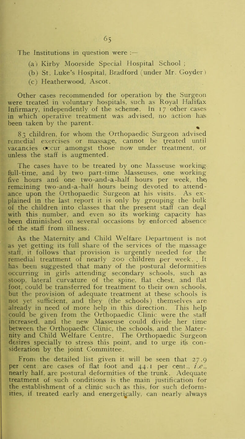The Institutions in question were :— (a ) Kirby Moorside Special Hospital School ; (b) St. Luke’s Hospital, Bradford (under Mr. Goyder) (c) Heatherwood, Ascot. Other cases recommended for operation by the Surgeon were treated in voluntary hospitals, such as Royal Halifax Infirmary, independently of the scheme. In 17 other cases in which operative treatment was advised, no action hals been taken by the parent. 83 children, for whom the Orthopaedic Surgeon advised remedial exercises or massage, cannot be treated until vacancies occur amongst those now under treatment, or unless the staff is augmented. The cases have to be treated by one Masseuse working fiull-time, and by two part-time Masseuses, one working ffve hours and one two-and-a-half hours per week, the/ remaining two-and-a-half hours being devoted to attend- ance upon the Orthopaedic Surgeon at his visits. As ex- plained in the last report it is only by grouping rhe bulk of the children into classes that the present staff can deal with this number, and even so its working capacity has been diminished on several occasions by enforced absence of the staff from illness. As the Maternity and Child Welfare Department is not as yet getting its full share of the services of the massage staff, it follows that provision is urgently needed for the remedial treatment of nearly 200 children per week. . It has been suggested that many of the postural deformities occurring in girls attending secondary schools, such as stoop, lateral curvature of the spine, flat chest, and flat foot, could be transferred for treatment to their own schools, but the provision of adequate treatment at these schools is not yet sufficient, and they (the schools) themselves are already in need of more help in this direction. This help could be given from the Orthopaedic Clinic were the staff increased, and the new Masseuse could divide her time between the Orthopaedic Clinic, the schools, and the Mater- nity and Child Welfare Centre. The Orthopaedic Surgeon desires specially to stress this point, and to urge itjs con- sideration by the joint Committee. From the detailed list given it will be seen that 27.9 per cent are cases of flat foot and 44.1 per cent., i,e nearly half, are postural deformities of the trunk. Adequate treatment of such conditions is the main justification for the establishment of a clinic such as this, for such deform- ities, if treated early and energetically, can nearly always