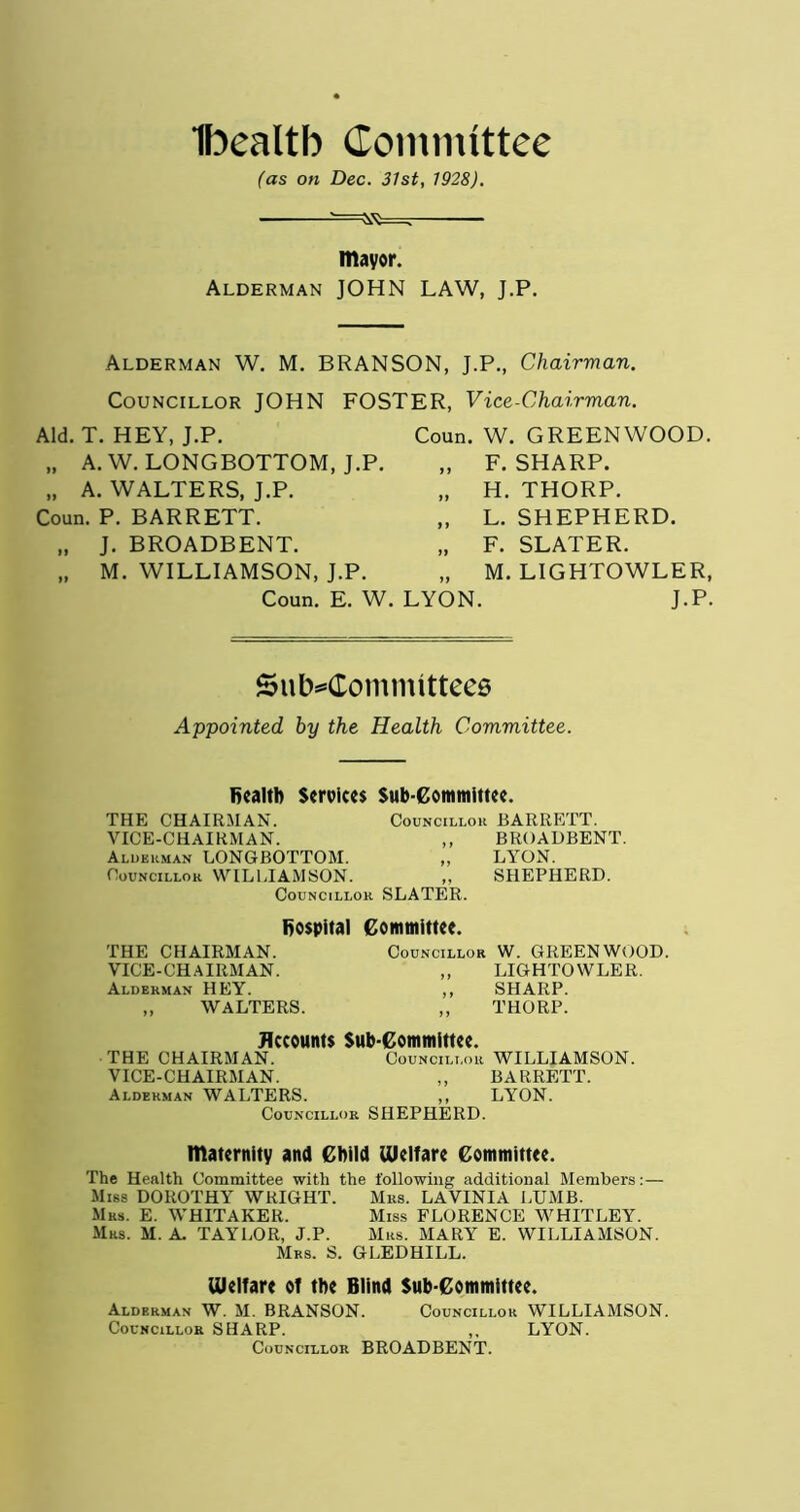 Ibealtb Committee (as on Dec. 31st, 1928). mayor. Alderman JOHN LAW, J.P. Alderman W. M. BRANSON, J.P., Chairman. Councillor JOHN FOSTER, Vice-Chairman. Aid. T. HEY, J.P. „ A.W. LONGBOTTOM, J.P. „ A. WALTERS, J.P. Coun. P. BARRETT. „ J. BROADBENT. „ M. WILLIAMSON, J.P. Coun. W. GREENWOOD. „ F. SHARP. „ H. THORP. „ L. SHEPHERD. „ F. SLATER. M. LIGHTOWLER, J.P. Coun. E. W. LYON Subcommittees Appointed by the Health Committee. Bealtb Services Sub-Committee. THE CHAIRMAN. Councillor BARRETT. VICE-CHAIRMAN. ,, BROADBENT. Alderman LONGBOTTOM. ,, LYON. Councillok WILLIAMSON. „ SHEPHERD. Councillor SLATER. hospital Committee. THE CHAIRMAN. VICE-CHAIRMAN. Alderman HEY. „ WALTERS. Councillor W. GREENWOOD. ,, LIGHTOWLER. ,, SHARP. ,, THORP. Accounts Sub-Committee. THE CHAIRMAN. Councillor WILLIAMSON. VICE-CHAIRMAN. ,, BARRETT. Alderman WALTERS. ,, LYON. Councillor SHEPHERD. maternity and Child Welfare Committee. The Health Committee with the following additional Members:— Miss DOROTHY WRIGHT. Mrs. LAVINIA LUMB. Mrs. E. WHITAKER. Miss FLORENCE WHITLEY. Mrs. M. A. TAYLOR, J.P. Mrs. MARY E. WILLIAMSON. Mrs. S. GLEDHILL. Welfare of the Blind Sub-Committee. Alderman W. M. BRANSON. Councillor WILLIAMSON. Councillor SHARP. ,, LYON. Councillor BROADBENT.