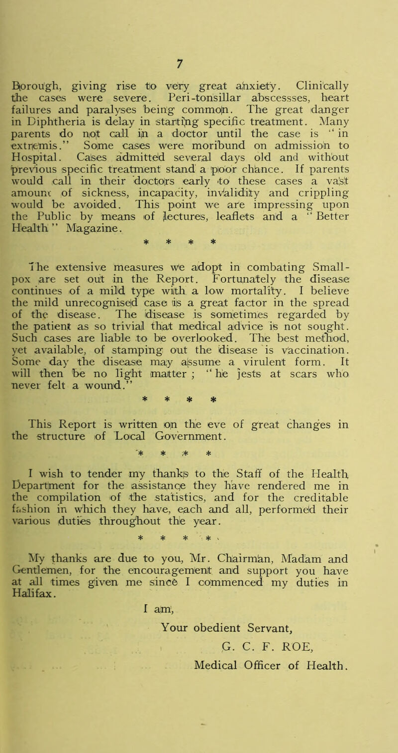 Bprough, giving rise tto very great ahxiety. Clinically the cases were severe. Peri-tonsillar abscessses, heart failures and paralyses being commo|n. The great danger in Diphtheria is delay in starting specific treatment. Many parents do no|t call ijn a doctor until the case is ‘‘in extremisSome cases were moribund on admission to Hospital. Calses admitted several days old and without previous specific treatment stand a pioioir chhnce. If parents would call in their doctors early to these cases a va's't amount of sickness, incapacity, invalidity and crippling would be avoided. This point we are impressing upon the Public by means of lectures, leaflets and a “ Better Health ” Magazine. * * * * Ihe extensive measures we adopt in combating Small- pox are set out in the Report. Fortunately the disease continues of a mild type with a low mortality. I believe the mild unrecognised case is a great factor in the spread of the disease. The disease is sometimes regarded by the patient as so trivial that medical advice is not sought. Such cases are liable to be overlooked. The best method, yet available, of stamping out the disease is vaccination. Some day the disease may assume a virulent form. It will then be no light matter ; “ he jests at scars who never felt a wound.” * * * * This Report is written op the eve of great changes in the structure of Local Government. I wish to tender my thanks to the Staff of the Health Department for the assistanqe they have rendered me in the compilation of the statistics, and for the creditable fashion in which they have, each and all, performed their various duties throughout the year. * * * * , My thanks are due to you, Mr. Chairmlan, Madam and Gentlemen, for the encouragement and support you have at all times given me since I commenced my duties in Halifax. I am , Your obedient Servant, G. C. F. ROE,
