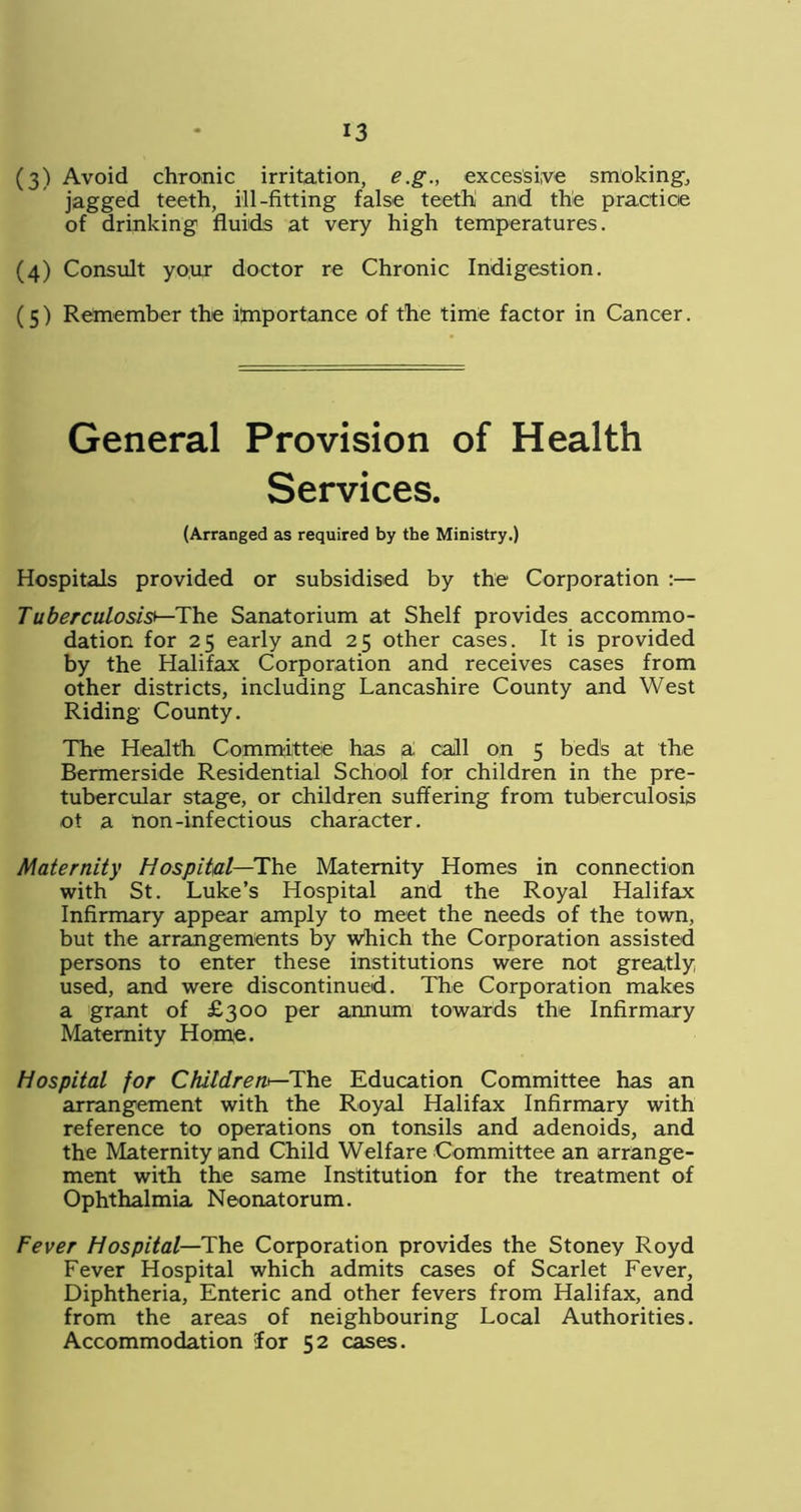 (3) Avoid chronic irritation, e.g., excessive smoking, jagged teeth, ill-fitting false teethi and the practice of drinking fluids at very high temperatures. (4) Consult your doctor re Chronic Indigestion. (5) Remember the importance of the time factor in Cancer. General Provision of Health Services. (Arranged as required by the Ministry.) Hospitals provided or subsidised by the Corporation :— Tuberculosis*—The Sanatorium at Shelf provides accommo- dation for 25 early and 25 other cases. It is provided by the Halifax Corporation and receives cases from other districts, including Lancashire County and West Riding County. The Health Committee has ai call on 5 bed's at the Bermerside Residential School for children in the pre- tubercular stage, or children suffering from tuberculosis ot a non-infectious character. Maternity Hospital—The Maternity Homes in connection with St. Luke’s Hospital and the Royal Halifax Infirmary appear amply to meet the needs of the town, but the arrangements by which the Corporation assisted persons to enter these institutions were not greatly used, and were discontinued. The Corporation makes a grant of £300 per annum towards the Infirmary Maternity Home. Hospital for Children*—The Education Committee has an arrangement with the Royal Halifax Infirmary with reference to operations on tonsils and adenoids, and the Maternity and Child Welfare Committee an arrange- ment with the same Institution for the treatment of Ophthalmia Neonatorum. Fever Hospital—The Corporation provides the Stoney Royd Fever Hospital which admits cases of Scarlet Fever, Diphtheria, Enteric and other fevers from Halifax, and from the areas of neighbouring Local Authorities. Accommodation lor 52 cases.