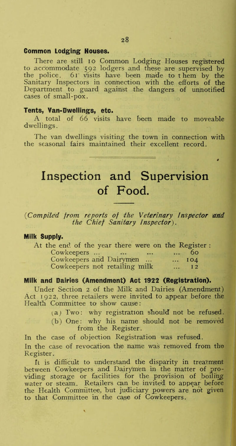 Common Lodging; Houses. There are still io Common Lodging Houses registered to accommodate 592 lodgers and these are supervised by the police. 6r Visits have been made to t hem by the Sanitary Inspectors in connection with the efforts of the Department to guard against the dangers of un.notified cases of small-pox. Tents, Van-Dwellings, etc. A total of 66 visits have been made to moveable dwellings. The van dwellings visiting the town in connection with the seasonal fairs maintained their excellent record. Inspection and Supervision of Food. ('Compiled from reports of the Veterinary Inspector and the Chief Sanitary Inspector). Milk Supply. At the end of the year there were on the Register : Cowkeepers ... ... ... ... 60 Cowkeepers and Dairytnjen ... ... 104 Cowkeepers not retailing milk ... 12 Milk and Dairies (Amendment) Act 1922 (Registration). Under Section 2 of the Milk and Dairies (Amendment) Act 1922, three retailers were invited to appear before the Health Committee to show cause: {&) Two: why registration should not be refused, (b) One: why his name should not be removed from the Register. In the case of objection Registration was refused. In the case of revocation the name was removed from the Register. ft is difficult to understand the disparity in treatment between Cowkeepers and Dairyffii'en in the matter of pro- viding storage or facilities for the provision of boiling water or steam. Retailers can be invited to appear before the Health Committee, but judiciary powers are not given to that Committee in the case of Cowkeepers.