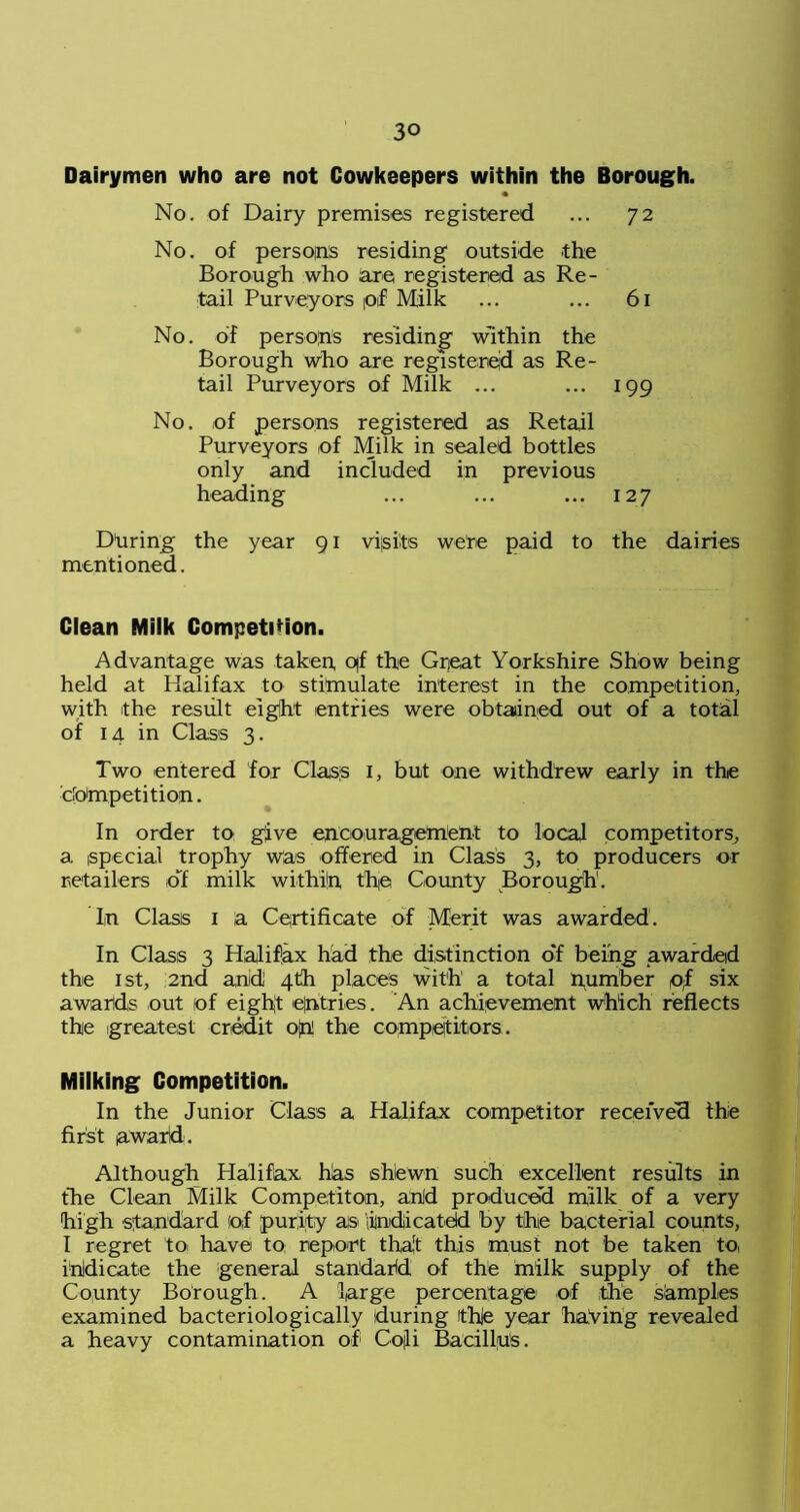 Dairymen who are not Cowkeepers within the Borough. No. of Dairy premises registered ... 72 No. of persons residing outside the Borough who are registered as Re- tail Purveyors pi Milk ... ... 61 No. of persons residing Within the Borough who are registered as Re- tail Purveyors of Milk ... ... 199 No. of persons registered as Retail Purveyors of Milk in sealed bottles only and included in previous heading ... ... ... 127 During the year 91 visits were paid to the dairies mentioned. Clean Milk Competition. Advantage was taken, o)f the Great Yorkshire Show being held at Halifax to stimulate interest in the competition, with the result eight entries were obtained out of a total of 14 in Class 3. Two entered for Class I, but one withdrew early in the competition. In order to give encourageMent to local competitors, a special trophy was offered in Class 3, to producers or retailers oT milk within the County Borough. In Class 1 a Certificate of Merit was awarded. In Class 3 Halifax had the distinction o'f being awarded the 1st, 2nd and 4th places with a total number of six awards out (of eight entries. An achievement which reflects the greatest credit ojn! the competitors. Milking Competition. In the Junior Class a Halifax competitor received the first award. Although Halifax hhs shewn such excellent results in the Clean Milk Competiton, and produced milk of a very high standard of purity as indicated by the bacterial counts, I regret to have to report tha't this must not be taken to, indicate the general standard of the milk supply of the County Borough. A large percentage of the samples examined bacteriologically during tthje year having revealed a heavy contamination of Cojli Bacillus.