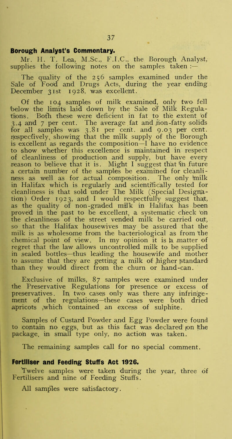 Borough Analyst’s Commentary. Mr. H. T. Lea, M.Sc., F.I.C., the Borough Analyst, supplies the following notes on the samples taken :— The quality of the 256 samples examined under the Sale of Food and Drugs Acts, during the year ending December 31st 1928, was excellent. Of the 104 samples of milk examined, only two fell 'below the limits laid down by the Sale of Milk Regula- tions. Both these were deficient in fat to the extent of 3.4 and 7 per cent. The average fat and , non -fatty solids for all samples was 3.81 per cent, and 9.03 pet- cent, rjespecfively, showing that the milk supply of the Borough is excellent as regards the composition—I have no evidence to show whether this excellence is maintained in respect of cleanliness of production arid supply, but have every reason to believe that it is. Might I suggest that !iri future a certain number of the samples be examined for cleanli- ness as well as for actual composition. The only knilk in Halifax which is regularly and scientifically tested for cleanliness is that sold under The Milk (Special Designa- tion) Order 1923, and I would respectfully suggest thalt, as the quality of non-graded milk in Halifax has been proved in the past to be excellent, a systematic check 'oin the cleanliness of the street vended milk be carried out, so that the Halifax housewives may be assured that the milk is as wholesome from the bacteriological as from the chemical point of view. In my opinion it is ja -matter of regret that the law allows uncontrolled milk to be supplied in sealed bottles—thus leading the housewife and mother to assume that they are getting a milk of higher (standard than they would direct fropn the churn or hand-can. Exclusive of riailks, 87 samples were examined under the Preservative Regulations for presence or excess of preservatives. In two cases only was there any infringe- ment of the regulations—these cases were both dried apricots ;which 'contained an excess of sulphite. Samples of Custard Powder and Egg Powder were found to contain no eggs, but as this fact was declared (on (the package, in small type only, no action was taken. The remaining samples call for no special comment. Fertiliser and Feeding Stuffs Act 1926. Twelve samples were taken during the year, three of Fertilisers and nine of Feeding Stuffs. All samples were satisfactory.