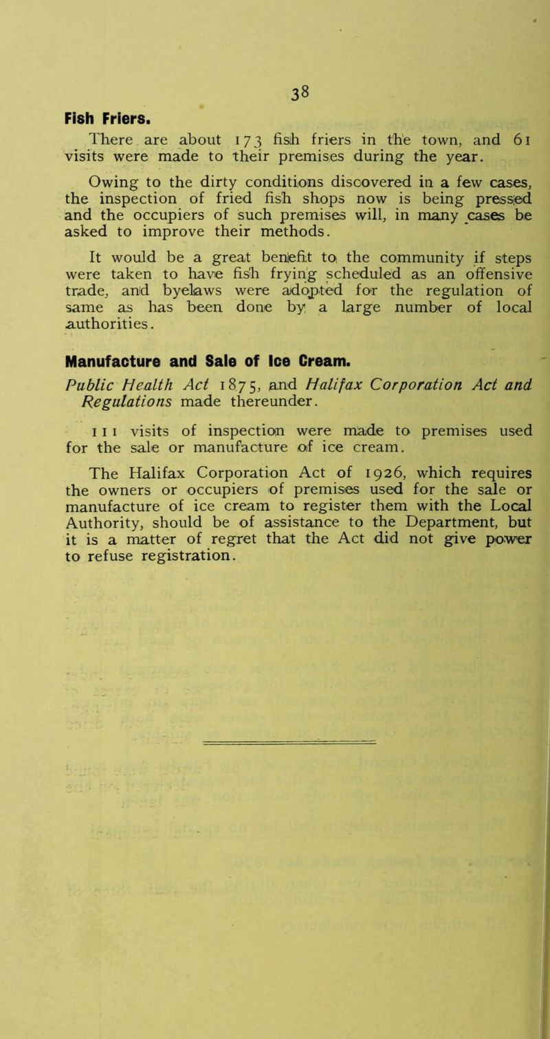 Fish Friers. There are about 173 fish friers in the town, and 61 visits were made to their premises during the year. Owing to the dirty conditions discovered in a few cases, the inspection of fried fish shops now is being pressed and the occupiers of such premises will, in many cases be asked to improve their methods. It would be a great benlefit to the community if steps were taken to have fish frying scheduled as an offensive trade, and byelaws were adopted for the regulation of same as has been done by a large number of local authorities. Manufacture and Sale of Ice Cream. Public Health Act 1875, and Halifax Corporation Act and Regulations made thereunder. 1 I 1 visits of inspection were made to premises used for the sale or manufacture of ice cream. The Halifax Corporation Act of 1926, which requires the owners or occupiers of premises used for the sale or manufacture of ice cream to register them with the Local Authority, should be of assistance to the Department, but it is a matter of regret that the Act did not give power to refuse registration.