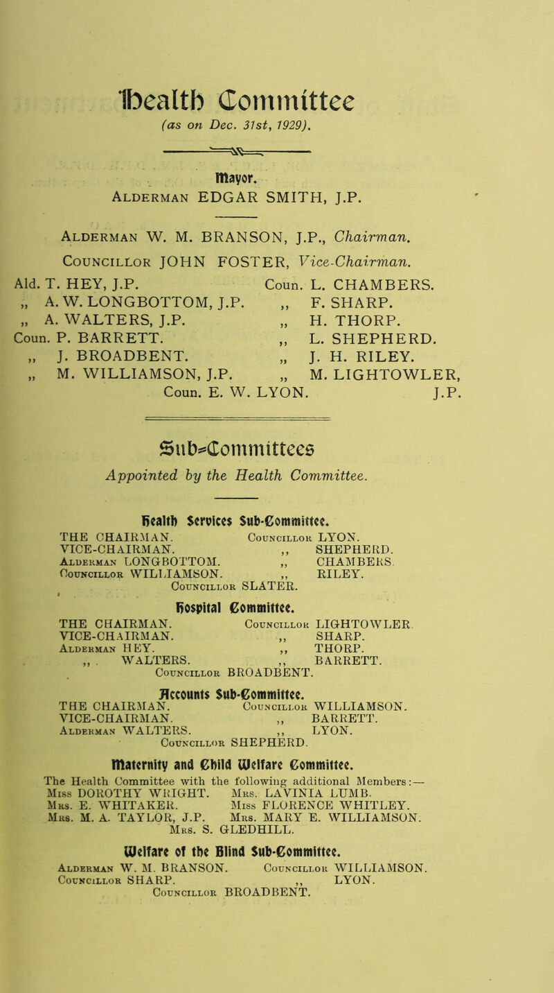 Ibealtb Committee (as on Dec. 31st, 1929). mayor. Alderman EDGAR SMITH, J.P. Alderman W. M. BRANSON, J.P., Chairman. Councillor JOHN FOSTER, Vice-Chairman. Aid. T. HEY, J.P. „ A. W. LONGBOTTOM, J.P. „ A. WALTERS, J.P. Coun. P. BARRETT. „ J. BROADBENT. „ M. WILLIAMSON, J.P. Coun. E. W. Coun. L. CHAMBERS. „ F. SHARP. „ H. THORP. „ L. SHEPHERD. „ J. H. RILEY. „ M. LIGHTOWLER, LYON. J.P. Subcommittees Appointed by the Health Committee. Bealth Services Sub-Committee. THE CHAIRMAN. Councillor LYON. VICE-CHAIRMAN. ,, SHEPHERD. Alderman LONGBOTTOM. „ CHAMBERS Councillor WILLIAMSON. „ RILEY. Councillor SLATER. fiospital Committee. THE CHAIRMAN. Councillor LIGHTOWLER VICE-CHAIRMAN. „ SHARP. Alderman HEY. ,, THORP. „ WALTERS. ,, BARRETT. Councillor BROADBENT. Accounts Sub-Committee. THE CHAIRMAN. Councillor WILLIAMSON. VICE-CHAIRMAN. ,, BARRETT. Alderman WALTERS. ,, LYON. Councillor SHEPHERD maternity and Child Welfare Committee. The Health Committee with the following additional Members: — Miss DOROTHY WRIGHT. Mrs. LAVINIA LUMB. Mrs. E. WHITAKER. Miss FLORENCE WHITLEY. Mrs. M. A. TAYLOR, J.P. Mrs. MARY E. WILLIAMSON. Mrs. S. GLEDHILL. Welfare of the Blind Sub-Committee. Alderman W. M. BRANSON. Councillor WILLIAMSON. Councillor SHARP. ,, LYON. Councillor BROADBENT.