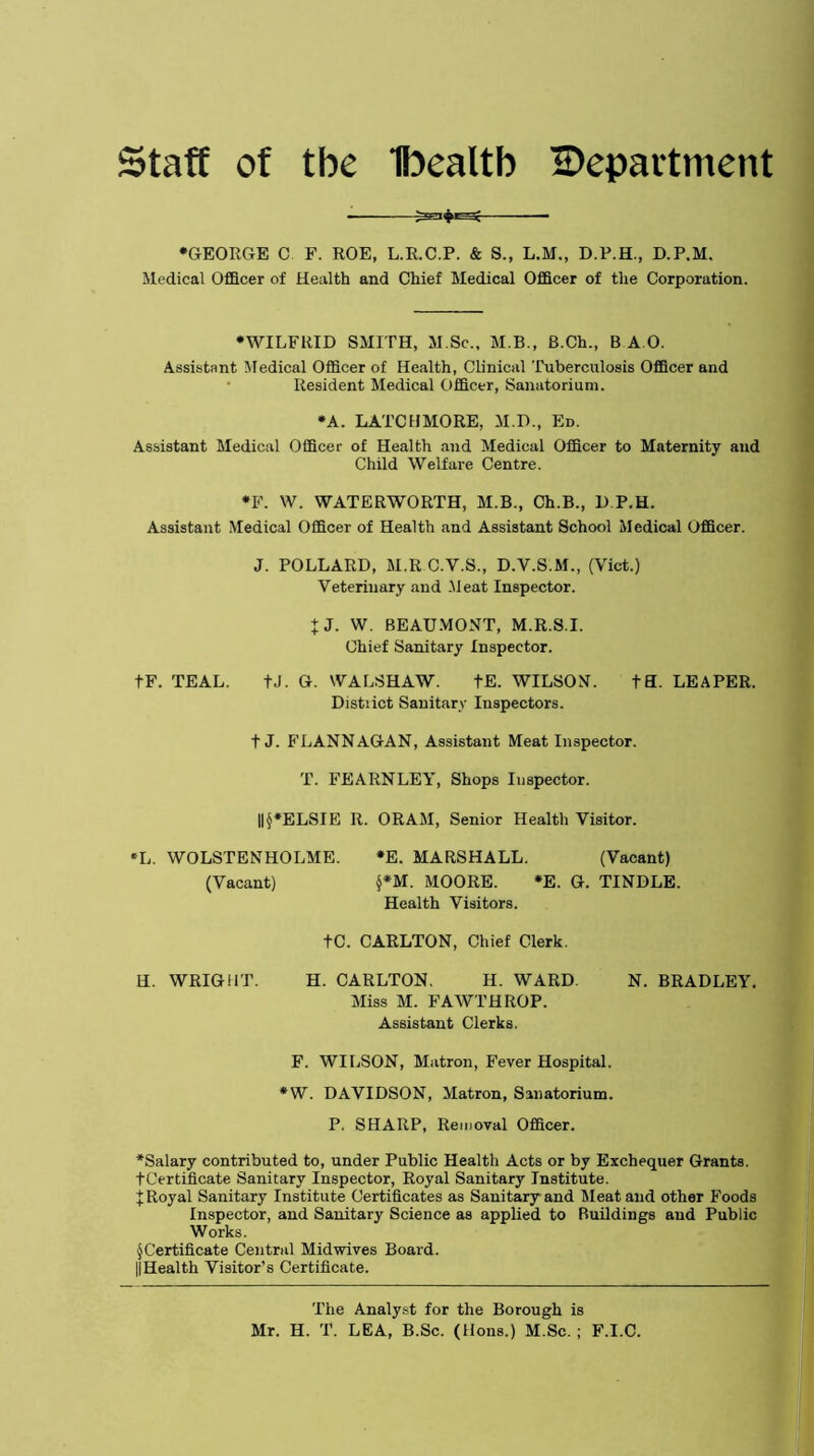 Staff of tbe Ibealtb IDepartment •GEORGE C F. ROE, L.R.C.P. & S., L.M., D.P.H., D.P.M. Medical Officer of Health and Chief Medical Officer of the Corporation. •WILFRID SMITH, M.Sc., M.B., B.Ch., B A O. Assistant Medical Officer of Health, Clinical Tuberculosis Officer and Resident Medical Officer, Sanatorium. •A. LATCHMORE, M.D., Ed. Assistant Medical Officer of Health and Medical Officer to Maternity and Child Welfare Centre. •F. W. WATERWORTH, M.B., Ch.B., D P.H. Assistant Medical Officer of Health and Assistant School Medical Officer. J. POLLARD, M.R C.V.S., D.V.S.M., (Viet.) Veterinary and Meat Inspector. + J. W. BEAUMONT, M.R.S.I. Chief Sanitary Inspector. tF. TEAL. tJ. G. WALSHAW. tE. WILSON. tH. LEAPER. Distiict Sanitary Inspectors. t J. FLANNAGAN, Assistant Meat Inspector. T. FEARNLEY, Shops Inspector. ||§*ELSIE R. ORAM, Senior Health Visitor. *L. WOLSTENHOLME. *E. MARSHALL. (Vacant) (Vacant) §*M. MOORE. *E. G. TINDLE. Health Visitors. tC. CARLTON, Chief Clerk. H. WRIGHT. H. CARLTON. H. WARD. N. BRADLEY. Miss M. FAWTHROP. Assistant Clerks. F. WILSON, Matron, Fever Hospital. *W. DAVIDSON, Matron, Sanatorium. P. SHARP, Removal Officer. *Salary contributed to, under Public Health Acts or by Exchequer Grants. tCertificate Sanitary Inspector, Royal Sanitary Institute, f Royal Sanitary Institute Certificates as Sanitary and Meat and other Foods Inspector, and Sanitary Science as applied to Ruildings aud Public Works. ^Certificate Central Midwives Board. ||Health Visitor’s Certificate. The Analyst for the Borough is Mr. H. T. LEA, B.Sc. (Hons.) M.Sc. ; F.I.C.