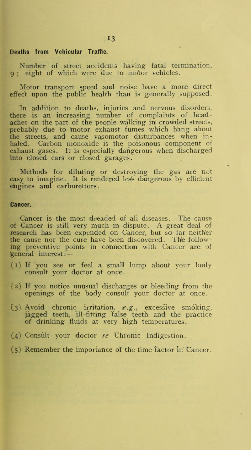 Deaths from Vehicular Traffic. Number of street accidents having fatal termination,. 9 ; eight of which were due to motor vehicles. Motor transport speed and noise have a more direct effect upon the public health than is generally supposed. In addition to deaths, injuries and nervous disorders, there is an increasing number of complaints of head- aches on the part of the people wa'lking in crowded streets, probably due to ’motor exhaust fumes which hang about the streets, and cause vasomotor disturbances when in- haled. Carbon monoxide is the poisonous component oi exhaust gases. It is especially dangerous when discharged into closed cars or closed garagefe. Methods for diluting or destroying the gas are not easy to imagine. It is rendered les|S dangerous by efficient Engines and carburettors. Cancer. Cancer is the most dreaded of all diseases. The cause of Cancer is still very much in dispute. A great deal iof research has been expended on Cancer, but so far neither the cause nor the cure have been discovered. The follow- ing preventive points in connection with Cancer are of general interest: — (1) If you see or feel a small lump about your body consult your doctor at once. (2) If you notice unusual discharges or bleeding from the openings of the body consult your doctor at once. (3) Avoid chronic irritation, e.g., excessive smoking, jagged teeth, ill-fitting false teeth and the practice of drinking fluids at very high temperatures. C4) Consult your doctor re Chronic Indigestion. (5) Remember the importance of the time factor in Cancer.
