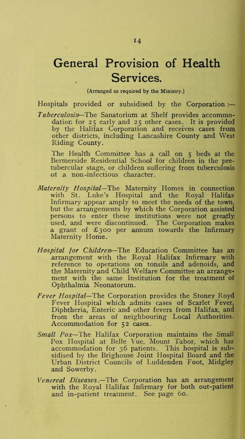 General Provision of Health Services. (Arranged as required by the Ministry.) Hospitals provided or subsidised by the Corporation Tuberculosis'—The Sanatorium at Shelf provides accommo- dation for 25 early and 25 other cases. It is provided by the Halifax Corporation and receives cases from other districts, including Lancashire County and West Riding County. The Health Committee has a call on 5 beds at the Bermerside Residential School for children in the pre- tuber cular stage, or children suffering from tuberculosis of a non-infectious character. Maternity Hospital—The Maternity Homes in connection with St. Luke’s Hospital and the Royal Halifax Infirmary appear amply to meet the needs of the town, but the arrangements by which the Corporation assisted persons to enter these institutions were not greatly used, and were discontinued. The Corporation makes a grant of £300 per annum towards the Infirmary Maternity Home. Hospital for Children*—The Education Committee has an arrangement with the Royal Halifax Infirmary with reference to operations on tonsils and adenoids, and the Maternity and Child Welfare Committee an arrange- ment with the same Institution for the treatment of Ophthalmia Neonatorum. Fever Hospital—The Corporation provides the Stoney Royd Fever Hospital which admits cases of Scarlet Fever, Diphtheria, Enteric and other fevers from Halifax, and from the areas of neighbouring Local Authorities. Accommodation lor 52 cases. Small Pox—The Halifax Corporation maintains the Small Pox Hospital at Belle Vue, Mount Tabor, which has accommodation for 36 patients. This hospital is sub- sidised by the Brighouse Joint Hospital Board and the Urban District Councils of Luddenden Foot, Midgley and Sowerby. Venereal Diseases.—The Corporation has an arrangement with the Royal Halifax Infirmary for both out-patient and in-patient treatment. See page 60.