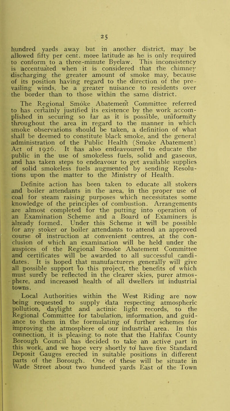 hundred yards away but in another district, may be alllowed fifty per cent, more latitude ajs he is only required to conform to a three-minute Byelaw. This inconsistency is (accentuated when it is considered thait the chimney discharging the greater amount of smoke may, because of its position having regard to the direction of the pre- vailing winds, be a greater nuisance to residents over the border than to those within the same district. The Regional Smoke Abatement Committee referred to has certainly justified its existence by the work accom- plished in securing so far as it is possible, uniformity throughout the area in regard to the manner in which smoke observations should be taken, a definition of what shall be deemed to constitute black smoke, and the general administration of the Public Health (Smoke Abatement) Act of 1926. It has also endeavoured to educate the public in the use of smokeless fuels, solid1 and gaseous, and has taken steps to endeavour to get available supplies of solid smokeless fuels augmented by sending Resolu- tions upon the matter to the Ministry of Health. Definite action has been taken to educate all. stokers and boiler attendants in the area, in the proper use of coal for steam raising purposes which necessitates some knowledge of the principles of combustion. Arrangements are almost completed for the putting into operation of an Examination Scheme and a Board of Examiners is already formed. Under this Scheme it will be possible for any stoker or boiler attendants to attend an approved course oT instruction at convenient centres, at the con- clusion of which an examination will be held1 under the auspices of the Regional Smoke Abatement Committee and certificates will be awarded to all successful candi- dates. It is hoped that manufacturers generally will give all possible support to this project, the benefits of which must surely be reflected in the clearter skies, purer atmos- phere, and increased health of all dweller's in! industrial towns. Local Authorities within the West Riding are now being requested to supply data respecting atmospheric pollution, daylight and actinic light records, to the Regional Committee for tabulation, information, and guid- ance to them in the formulating of further schemes for improving the atmosphere of our industrial area. In this connection, it is pleasing to note that the Halifax County Borough Council has decided to take ah active! part in this work, and we hope very shortly tol have five Standard Deposit Gauges erected in suitable positions in different parts of the Borough. One of these will be situate in Wade Street about two hundred yards East of the Town