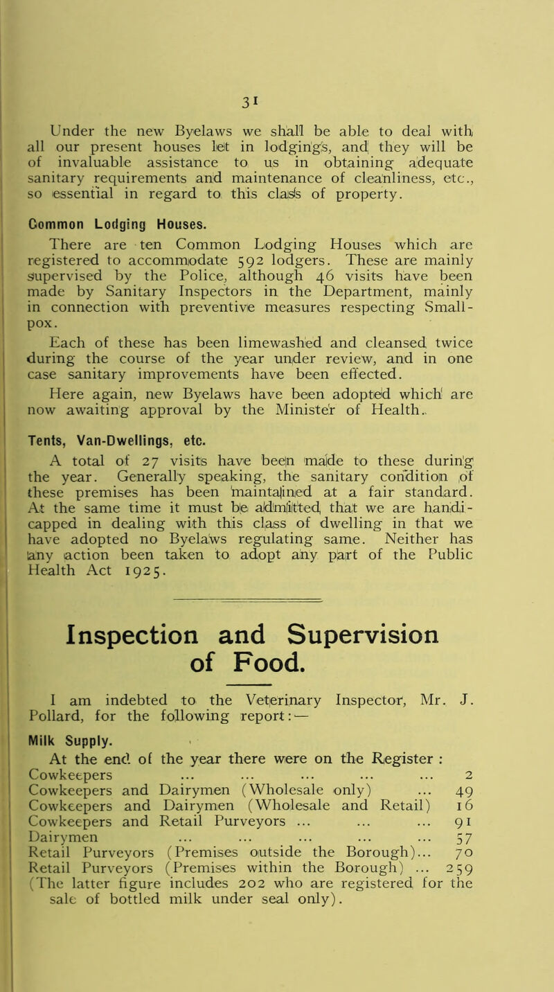 Under the new Byelaws we shall be able to deal with all our present houses le)t in lodging's, and; they will be of invaluable assistance to us in obtaining adequate sanitary requirements and maintenance of cleanliness, etc., so essential in regard to this clasfs of property. Common Lodging Houses. There are ten Common Lodging Houses which are registered to accommodate 592 lodgers. These are mainly supervised by the Police, although 46 visits have been made by Sanitary Inspectors in the Department, mainly in connection with preventive measures respecting Small- pox. Each of these has been limewashed and cleansed twice during the course of the year under review, and in one case sanitary improvements have been effected. Here again, new Byelaws have been adopted which are now awaiting approval by the Minister of Health.. Tents, Van-Dwellings, etc. A total of 27 visits have bee|n made to these during the year. Generally speaking, the sanitary condition of these premises lias been maintajinied at a fair standard. At the same time it must be admitted that we are handi- capped in dealing with this class of dwelling in that we have adopted no Byelalws regulating same. Neither has any action been taken to adopt any part of the Public Health Act 1925. Inspection and Supervision of Food. I am indebted to the Veterinary Inspector, Mr. J. Pollard, for the following report:1— Milk Supply. At the end of the year there were on the Register : Cowkeepers ... ... ... ... ... 2 Cowkeepers and Dairymen (Wholesale only) ... 49 Cowkeepers and Dairymen (Wholesale and Retail) 16 Cowkeepers and Retail Purveyors ... ... ... 91 Dairymen ... ... ... ... ... 57 Retail Purveyors (Premises outside the Borough)... 70 Retail Purveyors (Premises within the Borough) ... 259 (The latter figure includes 202 who are registered for the sale of bottled milk under seal only).