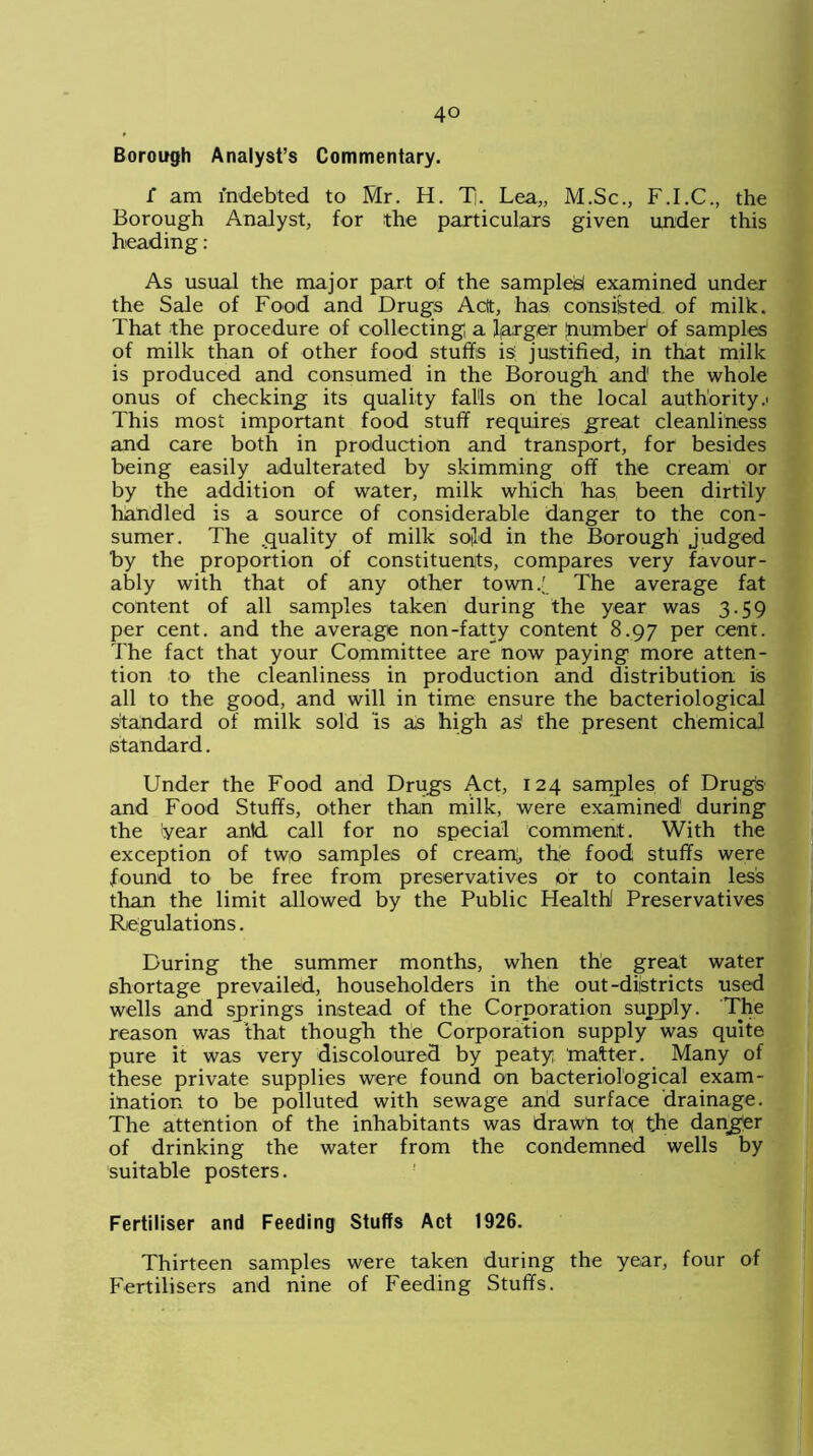 Borough Analyst’s Commentary. f am indebted to Mr. H. T|. Lea,, M.Sc., F.I.C., the Borough Analyst, for the particulars given under this heading: As usual the major part of the samples examined under the Sale of Food and Drug's Aclt, has consisted of milk. That the procedure of collecting a farger “number of samples of milk than of other food stuffs is justified, in that milk is produced and consumed in the Borough and the whole onus of checking its quality falls on the local authority.' This most important food stuff requires great cleanliness and care both in production and transport, for besides being easily adulterated by skimming off the cream or by the addition of water, milk which has been dirtily handled is a source of considerable danger to the con- sumer. The .quality of milk sold in the Borough judged by the proportion of constituents, compares very favour- ably with that of any other town 7 The average fat content of all samples taken during the year was 3.59 per cent, and the average non-fatty content 8.97 per cent. The fact that your Committee are” now paying more atten- tion to the cleanliness in production and distribution is all to the good, and will in time ensure the bacteriological standard of milk sold is as high aS the present chemical standard. Under the Food and Drugs Act, 124 samples of Drugs and Food Stuffs, other than milk, were examined during the year antd call for no special comment. With the exception of two samples of creaiq, the food stuffs were found to be free from preservatives or to contain less than the limit allowed by the Public Health Preservatives Regulations. During the summer months, when the great water shortage prevailed, householders in the out-districts used wells and springs instead of the Corporation supply. The reason was that though the Corporation supply was quite pure it was very discoloured by peaty matter. Many of these private supplies were found on bacteriological exam- ination to be polluted with sewage and surface drainage. The attention of the inhabitants was drawn tcx the danger of drinking the water from the condemned wells by suitable posters. Fertiliser and Feeding Stuffs Act 1926. Thirteen samples were taken during the year, four of Fertilisers and nine of Feeding Stuffs.