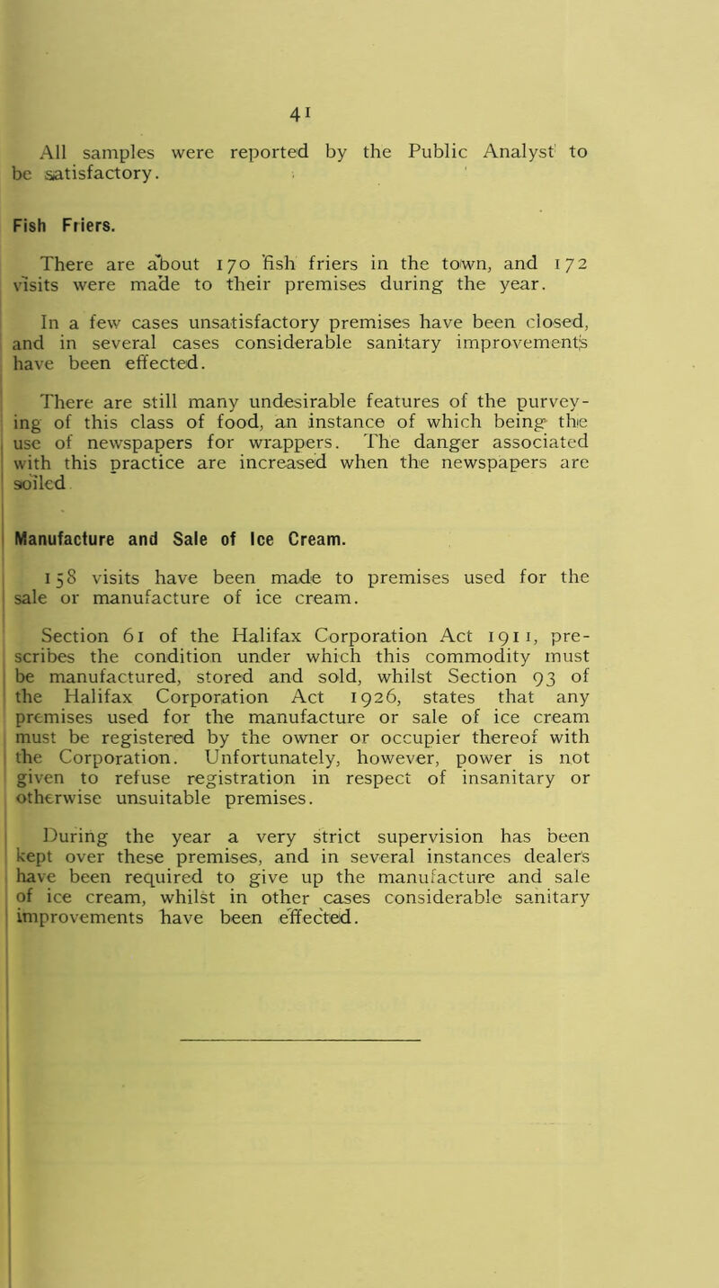All samples were reported by the Public Analyst to be satisfactory. Fish Friers. There are about 170 fish friers in the town, and 172 visits were made to their premises during the year. In a few cases unsatisfactory premises have been closed, and in several cases considerable sanitary improvements have been effected. There are still many undesirable features of the purvey- ing of this class of food, an instance of which being the use of newspapers for wrappers. The danger associated with this practice are increased when the newspapers are soiled Manufacture and Sale of Ice Cream. 158 visits have been made to premises used for the sale or manufacture of ice cream. Section 61 of the Halifax Corporation Act 1911, pre- scribes the condition under which this commodity must be manufactured, stored and sold, whilst Section 93 of the Halifax Corporation Act 1926, states that any premises used for the manufacture or sale of ice cream must be registered by the owner or occupier thereof with the Corporation. Unfortunately, however, power is not given to refuse registration in respect of insanitary or otherwise unsuitable premises. During the year a very strict supervision has been kept over these premises, and in several instances dealers have been required to give up the manufacture and sale of ice cream, whilst in other cases considerable sanitary improvements have been effected.
