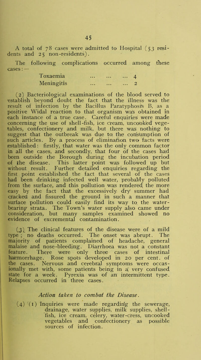 A total of 78 cases were admitted to Hospital (53 resi- dents and 25 non-residents}. The following complications occurred among tliese cases:— Toxaemia 4 Meningitis 2 (2) Bacteriological examinations of the blood served to •establish beyond doubt the fact that the illness was the result of infection by the Bacillus Paratyphosts B, as a positive Widal reaction to that organism wa£ obtained, in each instance of a true case. Careful enquiries! were made concerning the use of shell-fish, ice cream, unco'okted' vege- tables, confectionery and milk, but there was nothing to suggest that the outbreak was due to; the consumption of such articles. By a proces-s of elimination two facts were established: firstly, that water was the only common factor in all the cases, and secondly, that four of the cases had been outside the Borough during the incubation period of the disease. This latter point wa|s followed up but without result. Further detailed enquiries regarding the first point established the fact that several of the cases had been drinking infected well water, probably polluted from the surface, and this pollution was rendered the more easy by the fact that the excessively dry1 summer had cracked and fissured the ground in such a manner that surface pollution could easily find its Way to, the water- bearing strata. The Town’s water supply aliso came under consideration, but many samples examined showed no evidence of excremental contamination. (.3) The clinical features of the disease were of a mild type ; no deaths occurred. The onset was abrupt. The majority of patients complained of headache, general malaise and nose-bleeding. Diarrhoea was not a constant feature. There Were only three cases of intestinal haemorrhage. Rose spots developed in 20 per cent, of the cases. Nervous and cerebral symptoms were occas- ionally met with, some patients being in very confused state for a week. Pyrexia was of an intermittent type. Relapses occurred in three cases. Action taken to combat the Disease. (4) (1) Inquiries were made regarding the sewerage, drainage, water supplies, milk supplies, shell- fish, ice cream, celery, water-cress, uncooked vegetables and confectionery as possible sources of infection.