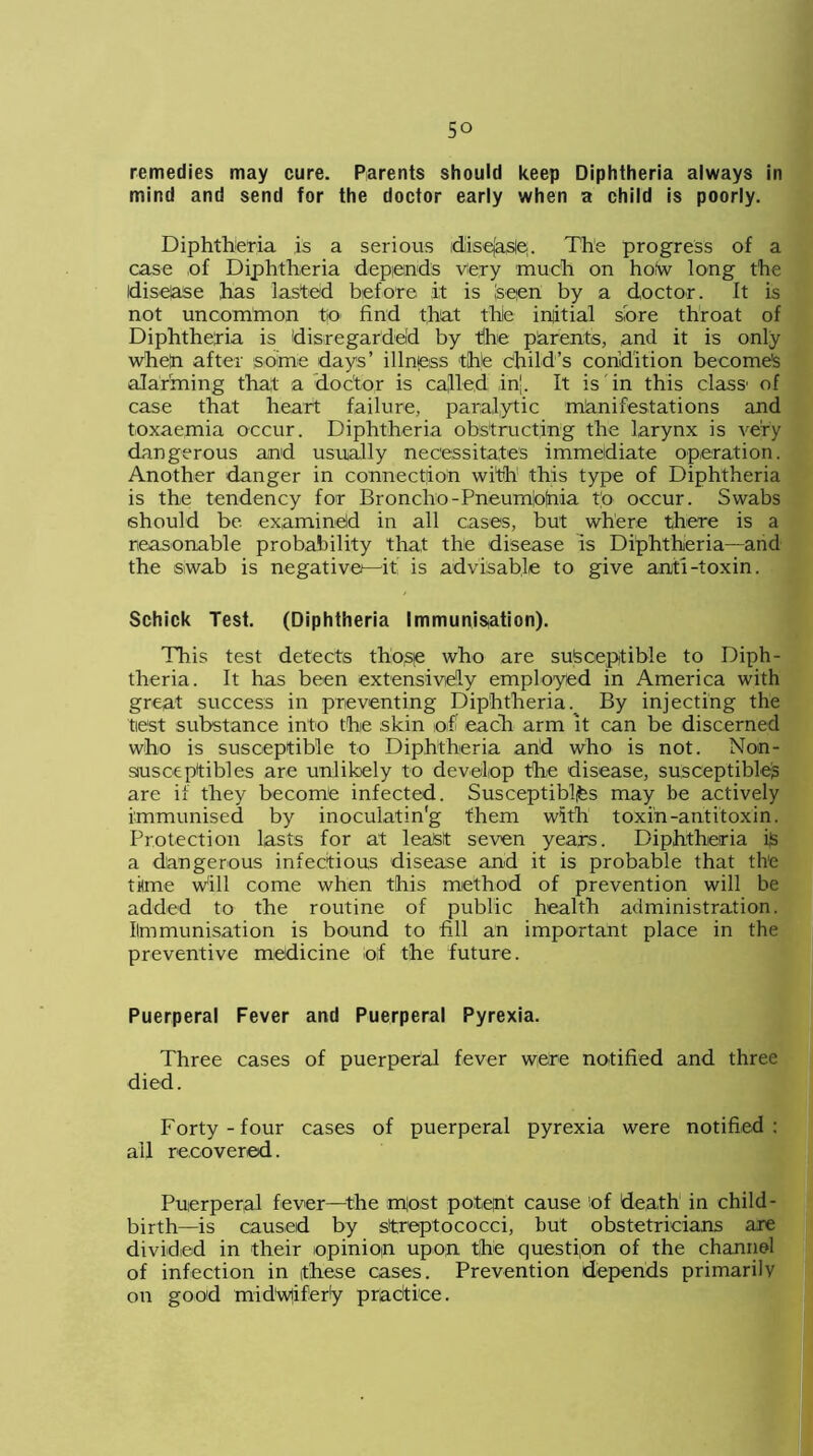 remedies may cure. Parents should keep Diphtheria always in mind and send for the doctor early when a child is poorly. Diphtheria is a serious idiisefasle;. The progress of a case of Diphtheria depends very much on ho/w long the disease has lasted before it is seen by a doctor. It is not uncommon to find that the initial sore throat of Diphtheria is disregarded by the parents, and it is only when after some days’ illness the child’s condition becomes alarming that a doctor is called in'. It is in this class1 of case that heart failure, paralytic manifestations and toxaemia occur. Diphtheria obstructing the larynx is very dangerous and usually necessitates immediate operation. Another danger in connection with this type of Diphtheria is the tendency for Broncho-Pneumlofnia to occur. Swabs should be examined in all cases, but where there is a reasonable probability that the disease is Diphtheria—and the swab is negative—it’ is advisable to give anti-toxin. Schick Test. (Diphtheria Immunisation). This test detects those who are susceptible to Diph- theria. It has been extensively employed in America with great success in preventing Diphtheria. By injecting the test substance into the skin of each arm it can be discerned who is susceptible to Diphtheria arid who is not. Noin- siusceptibles are unlikely to develop the disease, susceptible^ are if they become infected. Susceptiblfes may be actively immunised by inoculatin'g them with toxin-antitoxin. Protection lasts for at least seven years. Diphtheria ijs a dangerous infectious disease and it is probable that th'e time Will come when this method of prevention will be added to the routine of public health administration. Ilmmunisation is bound to fill an important place in the preventive medicine of the future. Puerperal Fever and Puerperal Pyrexia. Three cases of puerperal fever were notified and three died. Forty-four cases of puerperal pyrexia were notified: all recovered. Puerperal fever—the m|ost potent cause 'of death in child- birth—is caused by streptococci, but obstetricians are divided in their opinion upon the question of the channel of infection in these cases. Prevention depends primarily on good midwifery pradtiee.