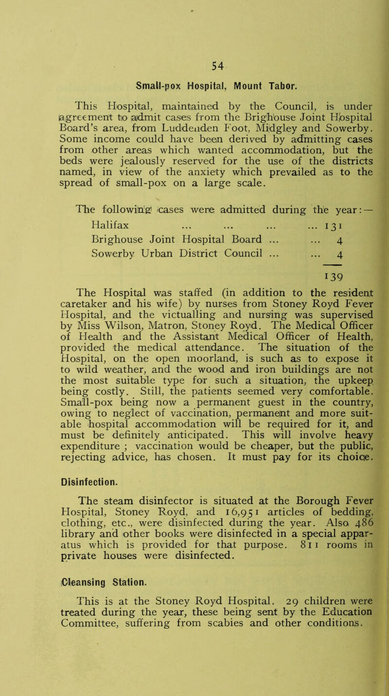 Small-pox Hospital, Mount Tabor. This Hospital, maintained by the Council, is under agreement to admit cases from the Brighouse Joint Hospital Board’s area, from Luddenden Foot, Mijdgley and Sowerby. Some income could have been derived by admitting cases from other areas which wanted accommodation, but the beds were jealously reserved for the use of the districts named, in view of the anxiety which prevailed as to the spread of small-pox on a large scale. the year: — . 13 i .. 4 .. 4 139 The Hospital was staffed (in addition to the resident caretaker and his wife) by nurses from Stoney Royd Fever Hospital, and the victualling and nursing was supervised by Miss Wilson, Matron, Stoney Royd. The Medical Officer of Health and the Assistant Medical Officer of Health, provided the medical attendance. The situation of the Hospital, on the open moorland, is such as to expose it to wild weather, and the wood and iron buildings are not the most suitable type for such a situation, the upkeep being costly. Still, the patients seemed very comfortable. Small-pox being now a permanent guest in the country, owing to neglect of vaccination, permanept and more suit- able hospital accommodation will be required for it, and must be definitely anticipated. This will involve heavy expenditure ; vaccination would be cheaper, but the public, rejecting advice, has chosen. It must pay for its choiqe. Disinfection. The steam disinfector is situated at the Borough Fever Hospital, Stoney Royd, and 16,951 articles of bedding, clothing, etc., were disinfected during the year. Also 486 library and other books were disinfected in a special appar- atus which is provided for that purpose. 81 1 rooms in private houses were disinfected. 'Cleansing Station. This is at the Stoney Royd Hospital. 29 children were treated during the year, these being sent by the Education Committee, suffering from scabies and other conditions. The following5 eases were admitted during Halifax Brighouse Joint Hospital Board ... Sowerby Urban District Council ...