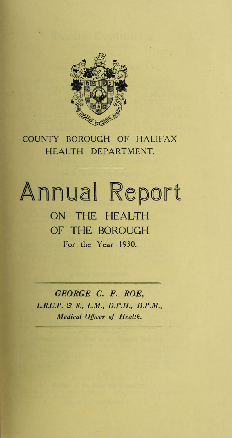 HEALTH DEPARTMENT. ON THE HEALTH OF THE BOROUGH For the Year 1930. GEORGE C. F. ROE, L.R.C.P. & S., L.M., D.P.H., D.P.M., Medical Officer of Health.