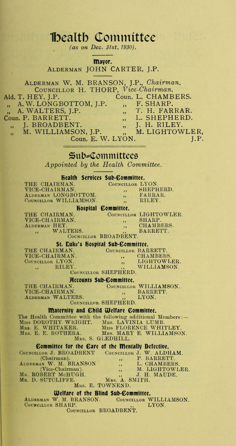 Ibealtb Committee (as on Dec. 31st, 1930). mayor. Alderman JOHN CARTER, J.P. Alderman W. M. BRANSON, J.P., Chairman. Councillor H. THORP, Vice-Chairman. Aid. T. HEY, J.P. Coun. L. CHAMBERS. )) A. W. LONGBOTTOM, J.P. J 1 F. SHARP. )> A. WALTERS, J.P. 11 T. H. FARRAR. Coun. P. BARRETT. 11 L. SHEPHERD. >» J. BROADBENT. 11 J- H. RILEY. 11 M. WILLIAMSON, J.P. 19 M. LIGHTOWLER, Coun. E. W. LYON J.P. Subcommittees Appointed by the Health Committee. health Services Sub-Committee. THE CHAIRMAN. Councillor LYON. VICE-CHAIRMAN. ,, SHEPHERD. Alderman LONGBOTTOM. ,, FARRAR. Councillor WILLIAMSON. ,, RILEY. hospital Committee. THE CHAIRMAN. Councillor LIGHTOWLER. VICE-CHAIRMAN. ,, SHARP. Alderman HEY. ,, CHAMBERS. „ WALTERS. ,, BARRETT. Councillor BROADBENT. St. Cuke’s hospital Sub-Committee. THE CHAIRMAN. Councillor BARRETT. VICE-CHAIRMAN. ,, CHAMBERS. Councillor LYON. ,, LIGHTOWLER. ,, RILEY. ,, WILLIAMSON Councillor SHEPHERD. Accounts Sub-Committee. THE CHAIRMAN. Councillor WILLIAMSON. VICE-CHAIRMAN. „ BARRETT. Alderman WALTERS. ,, LYON. Councillor SHEPHERD. maternity and Child Welfare Committee. The Health Committee with the following additional Members:— Miss DOROTHY WRIGHT. Mrs. LAVlNIA LUMB. Mrs. E. WHITAKER. Miss FLORENCE WHITLEY. Mrs. E. E. ROTHERA. Mrs. MARY E. WILLIAMSON. Mrs. S. GLEDHILL. Committee for the Care of the mentally Defective. Councillor J. BROADBENT Councillor J. W. ALDHAM. (Chairman). ,, P. BARRETT. Alderman W. M. BRANSON ,, L. CHAMBERS. (Vice-Chairman). ,, M. LIGHTOWLER. Mr. ROBERT McHUGH. ,, J. H. MAUDE. Mr. D. SUTCLIFFE. Mrs. A. SMITH. Mrs. E. TOWNEND. Welfare of the Blind Sub-Committee. Alderman W. M. BRANSON. Councillor WILLIAMSON. Councillor SHARP. ,, LYON. Councillor BROADBENT.