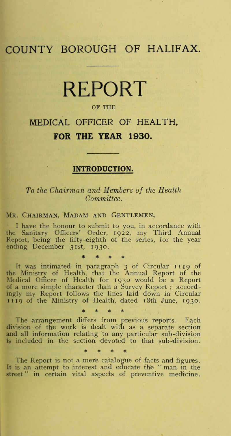 REPORT OF THE MEDICAL OFFICER OF HEALTH, FOR THE YEAR 1930. INTRODUCTION. To the Chairman and Members of the Health Committee. Mr. Chairman, Madam and Gentlemen, I have the honour to submit to you, in accordance with the Sanitary Officers’ Order, 1922, my Third Annual Report, being the fifty-eighth of the series, for the year ending December 31st, 1930. * * % * It was intimated in paragraph 3 of Circular 1 119 of the Ministry of Health, that the Annual Report of the Medical Officer of Health for 1930 would be a Report of a more simple character than a Survey Report ; accord- ingly my Report follows the lines laid do!wn in Circular 1 1 19 of the Ministry of Health, dated 18th June, 1930. * * * * The arrangement differs from previous reports. Each division of the work is dealt with as a separate section and all information relating to any particular sub-division is included in the section devoted to that sub-division. * * * * The Report is not a merle catalogue of facts and figures. It is an attempt to interest and educate the “ man in the street ” in certain vital aspects of preventive medicine.