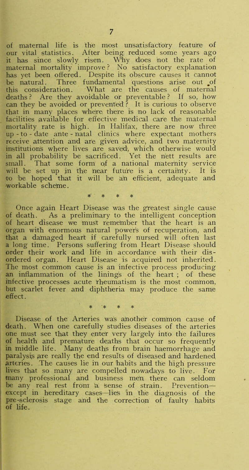 of maternal life is the most unsatisfactory feature of our vital statistics. After being reduced some years ago it has since slowly risen. W'h'y idloes hot the rate of maternal mortality improve ? No satisfactory explanation has yet been offered. Despite its obscure causes it cannot be natural. Three fundamental questions arise out mof this consideration. What are the causes of maternal deaths ? Are they avoidable or preventable ? If so, how can they be avoided or prevented ? It is curious to observe that in many places where there is no lack of reasonable facilities available for effective medical care the maternal mortality rate is high. In Halifax, there are now three up-to-date ante - natal clinics where expectant mothers receive attention and are given advice, and two maternity institutions where lives are saved, which otherwise would in all probability be sacrificed. Yet the nett results are small. That some form of a national maternity service will be set up jn the near future is a certainty. It is to be hoped that it will be a'n efficient, adequate and •workable schetne. *' * * * Once again Heart Disease was the greatest single cause of death. As a preliminary to the intelligent conception of heart disease we must rjemefnber that the heart is an organ with enormous natural power's of recuperation, and that a damaged heart if carefully nursed will often last a long time. Persons suffering from Heart Disease should order their work and life in accordance with their dis- ordered organ. Heart Disease is acquired not inherited. The most common cause js an infective process producing an inflammation of the linings of the heart ; of these infective processes acute Rheumatism is the most common, but scarlet fever and diphtheria may produce the same effect. * * * * Disease of the Arteries waS another common cause of death. When one carefully studies diseases of the arteries one must see that they enter very largely into the failures of health and premature deaths that occur so frequently in middle life. Many deaths from brain haemorrhage and paralysis are really the end results of diseased and hardened arteries. The causes lie in our habits and the high pressure lives that so many are compelled nowadays to live. For many professional and business me'n there can seldom be any real rest from 'a Sense of strain. Prevention— ! except in hereditary cases—lies in the diagnosis of the pre-sclerosis stage and the correction of faulty habits of life.