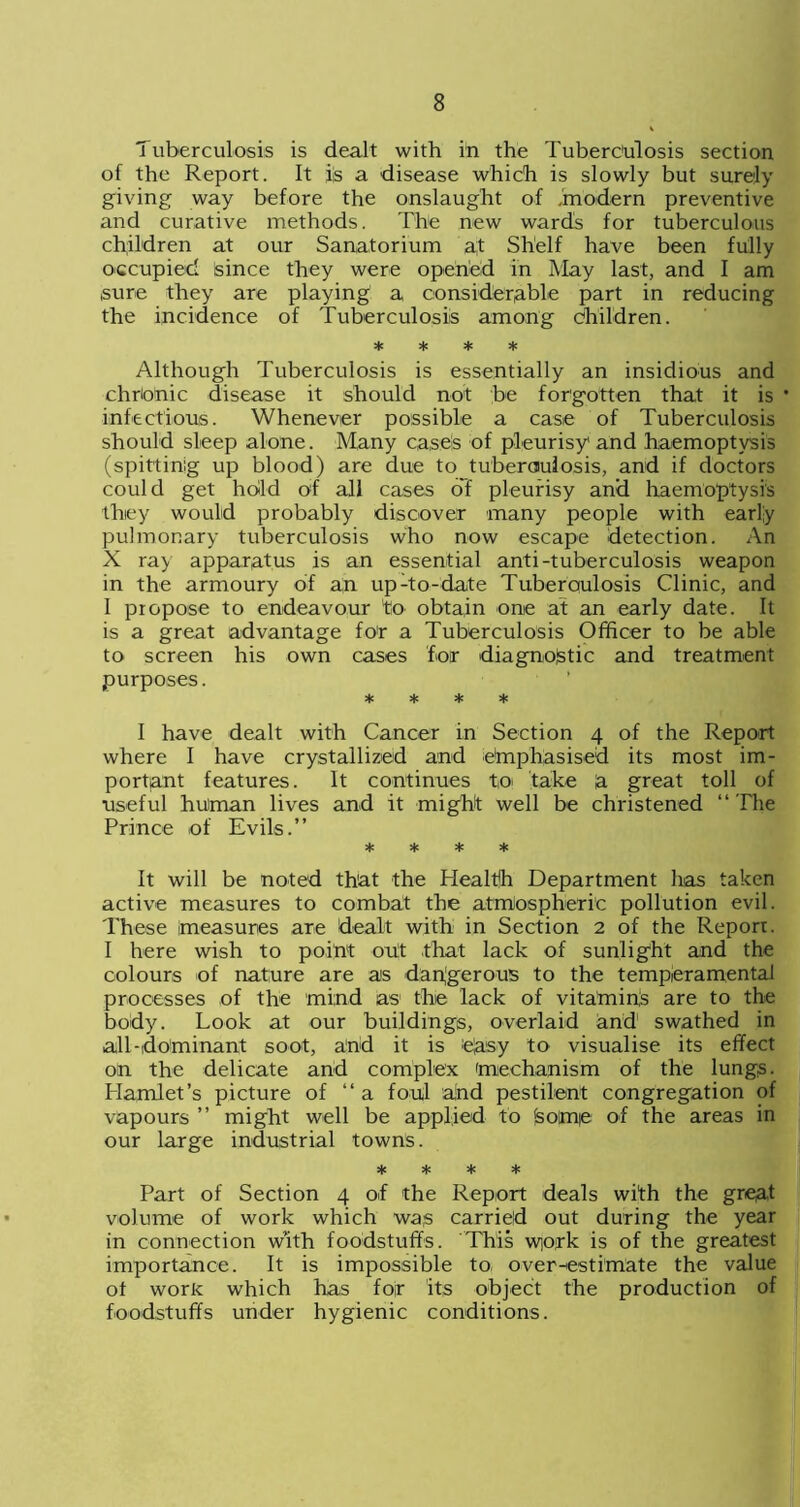 Tuberculosis is dealt with in the Tuberculosis section of the Report. It iis a disease which is slowly but surely giving way before the onslaught of .'modern preventive and curative methods. The new wards for tuberculous children at our Sanatorium at Shelf have been fully occupied since they were opened in May last, and I am sure they are playing a considerable part in reducing the incidence of Tuberculosis among children. * * * * Although Tuberculosis is essentially an insidious and chronic disease it should not be forgotten that it is • infectious. Whenever possible a case of Tuberculosis should sleep alone. Many cases of pleurisy and haemoptysis (spitting up blood) are due to tuberculosis, and if doctors could get hold of all cases of pleurisy and haemoptysis they would probably discover many people with early pulmonary tuberculosis who now escape detection. An X ray apparatus is an essential anti-tuberculosis weapon in the armoury of an up-to-date Tuberculosis Clinic, and I propose to endeavour to obtain one at an early date. It is a great advantage for a Tuberculosis Officer to be able to screen his own cases for diagnostic and treatment purposes. * * * * I have dealt with Cancer in Section 4 of the Report where I have crystallized and emphasised its most im- portant features. It continues tn take a great toll of useful human lives and it might well be christened “ The Prince of Evils.” * * * * It will be noted that the Health Department has taken active measures to combat the atmospheric pollution evil. These measures are dealt with in Section 2 of the Report. I here wish to point out .that lack of sunlight and the colours of nature are as dangerous to the temperamental processes of the mind as1 the lack of vitamins are to the body. Look at our buildings, overlaid and1 swathed in all-dominant soot, and it is ejasy to visualise its effect on the delicate and complex 'mechanism of the lungs. Hamlet’s picture of “a foul and pestilent congregation of vapours ” might well be applied to jsoimie of the areas in our large industrial towns. * * * * Part of Section 4 of the Report deals with the great volume of work which was carried out during the year in connection vv’ith foodstuffs. This work is of the greatest importance. It is impossible to. over-estimate the value ot work which has foir its object the production of foodstuffs under hygienic conditions.