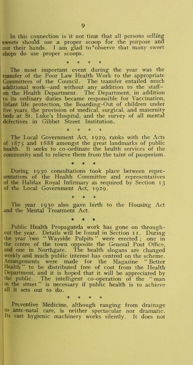 In this connection is it not tirm'e that all persons selling sweets should use a proper scoop for the purpose and not their hands. I am glad to‘observe that many sweet shops do use proper scoopls. * * * * The most important event during the year was the transfer of the Poor Law Health Work to the appropriate Committees of the Council. The transfer entailed much additional work—and without any addition to the staff- on the Health Department. The Department, in addition to its ordinary duties became responsible for Vaccination, Infant life protection, the Boarding-Out of children under five years, the provision of medical, surgical, and maternity beds at St. Luke’s Hospital, and the survey of all mental defectives in Gibbet Street Institution. * * * * The Local Government Act, 1929, ra'nks with the Acts of 1875 and 1888 amongst the great landmarks of public health. It seeks to co-ordinate the health services of the community and to relieve them from the taint of pauperism. * * * During 1930 consultations took place between repre- sentatives of the Health Committee and representatives of the Halifax Royal Infirmary as required by Section 13 of the Local Government Act, 1929. * * * The year 1930 also gave birth to the Housing Act and the Mental Treatment Act. * * * Public Health Propaganda work has gone on through- out the year. Details will be fo,und in Section 1 1. During [ the year two “ Wayside Pulpits ” Were erected ; one in the centre of the town opposite the General Post Office, and one in Northgate. The health slogans are changed weekly and much public interest has centred on the scheme. Arrangements were made for the Magazine “ Better Health ” to be distributed free of cost from the Health Department, and it is hoped that it will be appreciated by the public. The intelligent co-operation of the “ man in the street ” is necessary if public health is to achieve all it sets out to do. * * * * Preventive Medicine, although ranging from drainage to ante-natal care, is neither spectacular nor dramatic. Its vast hygienic machinery works silently. It does not