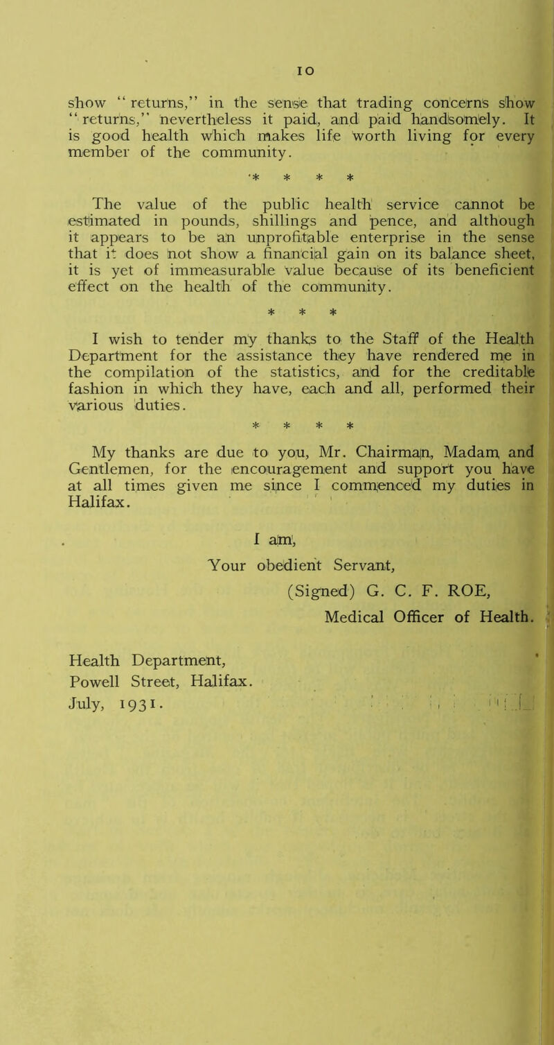 IO show “ returns,” in the sense that trading concerns show “ returns,” nevertheless it paid, and paid handsomely. It is good health which makes life worth living for every member of the community. •* * * * The value of the public health service cannot be estimated in pounds, shillings and pence, and although it appears to be an unprofitable enterprise in the sense that it does not show a financial gain on its balance sheet, it is yet of immeasurable value because of its beneficient effect on the health of the community. * * * I wish to tender my thanks to the Staff of the Health Department for the assistance they have rendered me in the compilation of the statistics, and for the creditable fashion in which they have, each and all, performed their various duties. * * * * My thanks are due to you, Mr. Chairman, Madam, and Gentlemen, for the encouragement and support you have at all times given me since I commenced my duties in Halifax. I am , Your obedient Servant, (Signed) G. C. F. ROE, Medical Officer of Health. Health Department, Powell Street, Halifax. July, 1931.