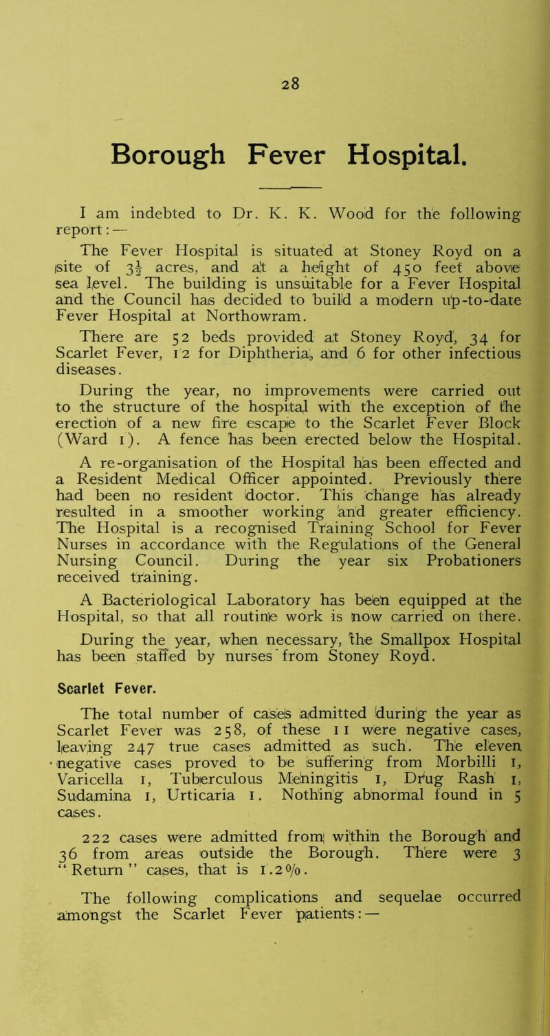 Borough Fever Hospital. I am indebted to Dr. K. K. Wood for the following report: — The Fever Hospital is situated at Stoney Royd on a isite of 2>\ acres, and af a height of 450 feet above sea level. The building is unsuitable for a Fever Hospital and the Council has decided to build a modern up-to-date Fever Hospital at Northowram. There are 52 beds provided at Stoney Royd, 34 for Scarlet Fever, 12 for Diphtheria, and 6 for other infectious diseases. During the year, no improvements were carried out to the structure of the hospital with the exception of the erection of a new fire escape to the Scarlet Fever Block (Ward 1). A fence has been erected below the Hospital. A re-organisation of the Hospital has been effected and a Resident Medical Officer appointed. Previously there had been no resident doctor. This change has already resulted in a smoother working and greater efficiency. The Hospital is a recognised Training School for Fever Nurses in accordance with the Regulations of the General Nursing Council. During the year six Probationers received training. A Bacteriological Laboratory has been equipped at the Hospital, so that all routinle work is now carried on there. During the year, when necessary, ihe Smallpox Flospital has been staffed by nurses from Stoney Royd. Scarlet Fever. The total number of calsleis admitted during the year as Scarlet Fever was 258, of these 11 were negative cases, leaving 247 true cases admitted as such. The eleven negative cases proved to be suffering from Morbilli 1, Varicella 1, Tuberculous Mdningitis I, Dr’ug Rash 1, Sudamina 1, Urticaria 1. Nothing abnormal found in 5 cases. 222 cases were admitted from; within the Borough and 36 from areas outside the Borough. There were 3 “Return” cases, that is 1.20/0. The following complications and sequelae occurred atnongst the Scarlet Fever patients: —