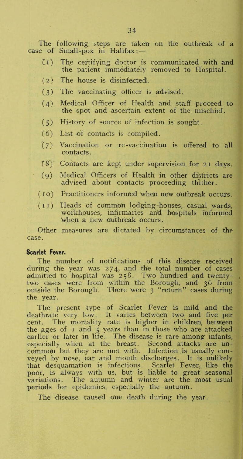 The following stepis are taken on the outbreak of a case of Small-pox in Halifax: — Cl) The certifying doctor is communicated with and the patient immediately removed to Hospital. (2) The house is disinfected. (3) The vaccinating officer is advised. (4) Medical Officer of Health and staff proceed to the spot and ascertain extent of the mischief. (5) History of source of infection is sought. (6) List of contacts is compiled. (7) Vaccination or re-vaccination is offered to all contacts. C8Y Contacts are kept under supervision for 21 days. (9) Medical Officers of Health in other districts are advised about contacts proceeding thither. (10) Practitioners informed when new outbreak occurs. (11) Heads of common lodging-houses, casual wards, workhouses, infirmaries and hospitals informed When a new outbreak occurs. Other measures are dictated by circumstances of the case. Scarlet Fever. The number of notifications of this disease received during the year was 274, and the total number of cases admitted to hospital was 258. Two hundred and twenty- two cases were from within the Borough, and 36 from outside the Borough. There were 3 “return” cases during the year. The present type of Scarlet Fever is mild and the deathrate very low. It varies between two and five per cent. The mortality rate is higher in children, between the ages of 1 and 5 years than in those who are attacked earlier or later in life. The disease is rare among infants, especially when at the breast. Second attacks are un- common but they are met with. Infection is usually con- veyed by nose, ear and mouth discharges. It is unlikely that desquamation is infectious. Scarlet Fever, like the poor, is always with us, but is liable to great seasonal Variations. The autumn and winter are the most usual periods for epidemics, especially the autumn. The disease caused one death during the year.