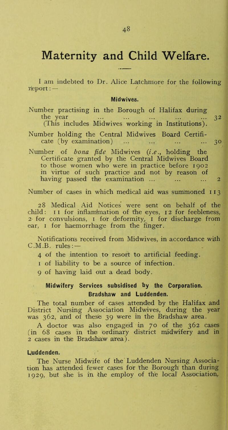 Maternity and Child Welfare. I am indebted to Dr. Alice Latchmore for the following rleport: — ( Midwives. Number practising in the Borough of Halifax during the year ... ... ... ... ... 32 (This includes Midwives working in Institutions). Number holding the Central Midwives Board Certifi- cate (by examination) ... ... ... ... 30 Number of bona fide Midwives (i.e., holding the Certificate granted by the Central Midwives Board to those women who were in practice before 1902 in virtue of such practice and not by reason of having passed thie examination ... ... ... 2 Number of cases in which medical aid was summoned 1 13 28 Medical Aid Notices were sent on behalf of the child: 11 for inflamlmation of the eyes, 12 for feebleness, 2 for convulsions, 1 for deformity, 1 for discharge from ear, 1 for haemorrhage from the finger. Notifications received from Midwives, in accordance with C.M.B. rules:'— 4 of the intention to resort to artificial feeding. 1 of liability to be a source of infection. 9 of having laid out a dead body. Midwifery Services subsidised by the Corporation. Bradshaw and Luddenden. The total number of cases attended by the Halifax and District Nursing Association MidWlves, during the year was 362, and of these; 39 were in the Bradshaw area. A doctor was also engaged iin 70 of the 362 cases (in 68 cases in the ordinary district midwifery and in 2 cases in the Bradshaw area). Luddenden. The Nurse Midwife of the Luddenden Nursing Associa- tion has attended fewer cases for 'the Borough than during 1929, but she is in the employ of the local Association,