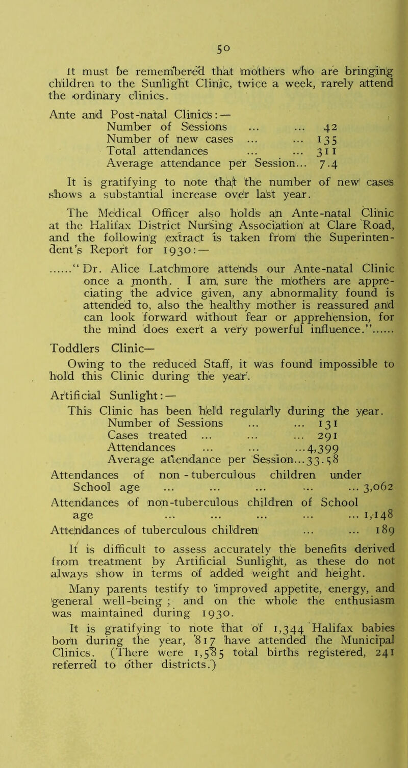 it must be remembered that mothers who are bringing children to the Sunlight Clinic, twice a week, rarely attend the ordinary clinics. Ante and Post-natal ClinicS:— Number of Sessions ... ... 42 Number of new cases ... ... 135 Total attendances ... ... 311 Average attendance per Session... 7.4 It is gratifying to note thaft the number of new1 cases shows a substantial increase oydr last year. The Medical Officer also holds an Ante-natal Clinic at the Halifax District Nursing Association at Clare Road, and the following extract ijs taken ftom the Superinten- dent’s Report for 1930: — “Dr. Alice Latchmore attends our Ante-natal Clinic once a month. I am sure the mothers are appre- ciating the advice given, any abnormality found is attended to, also the healthy mother is reassured and can look forward without fear or apprehension, for the mind does exert a very powerful influence.” Toddlers Clinic- Owing to the reduced Staff, it was found impossible to hold this Clinic during the yeah. Artificial Sunlight: — This Clinic has been held regularly during the year. Number of Sessions ... ... 131 Cases treated ... ... ... 291 Attendances ... ... ...4,399 Average attendance per Session.. .33.3 «S Attendances of non - tuberculous children under School age ... ... ... ... ... 3,062 Attendances of non-tuberculous children of School age ... ... ... ... ... 1,148 Attendances of tuberculous children ... ... 189 It is difficult to assess accurately the benefits derived from treatment by Artificial Sunlight, as these do not always show in terms of added weight and height. Many parents testify to improved appetite, energy, and general well-being ; and on the whole the enthusiasm was maintained during 1930. It is gratifying to note that of 1,344 Halifax babies born during the year, ’817 have attended the Municipal Clinics. (There were total births registered, 241 referred to other districts.)