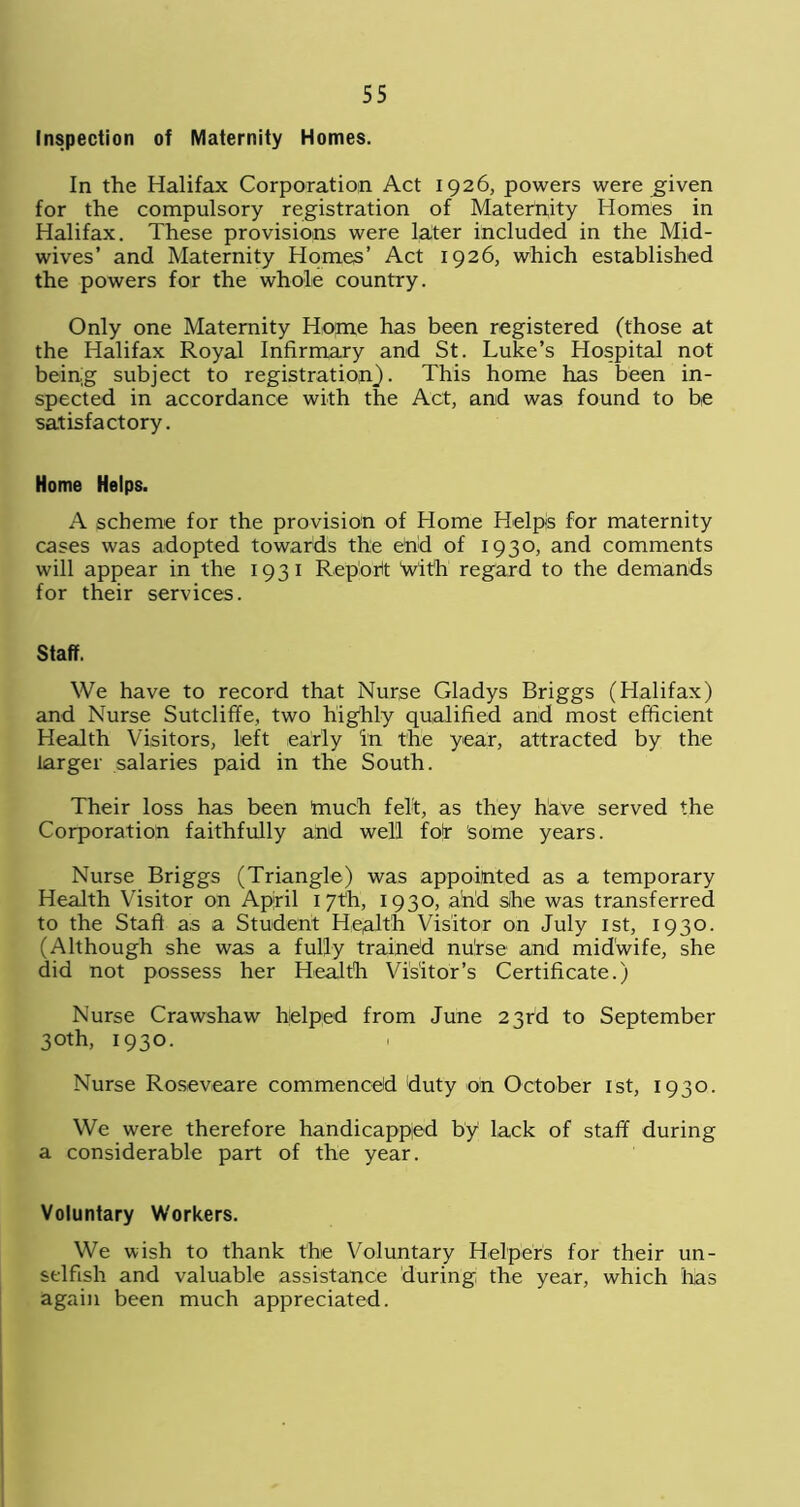 Inspection of Maternity Homes. In the Halifax Corporation Act 1926, powers were jgiven for the compulsory registration of Maternity Homes in Halifax. These provisions were later included in the Mid- wives’ and Maternity Homes’ Act 1926, which established the powers for the whole country. Only one Maternity Home has been registered (those at the Halifax Royal Infirmary and St. Luke’s Hospital not being subject to registration}. This home has been in- spected in accordance with the Act, and was found to he satisfactory. Home Helps. A scheme for the provision of Home Helps for maternity cases was adopted towards the end of 1930, and comments will appear in the 1931 Report With regard to the demands for their services. Staff. We have to record that Nurse Gladys Briggs (Halifax) and Nurse Sutcliffe, two highly qualified and most efficient Health Visitors, left early in the year, attracted by the larger salaries paid in the South. Their loss has been friuch felt, as they have served the Corporation faithfully and well for some years. Nurse Briggs (Triangle) was appointed as a temporary Health Visitor on April 1 7th, 1930, add she was transferred to the Staff as a Student Health Visitor on July 1st, 1930. (Although she was a fully trained nu!rse and midwife, she did not possess her Health Visitor’s Certificate.) Nurse Crawshaw helped from June 23rd to September 30th, 1930. Nurse Roseveare commenced duty oh October 1st, 1930. We were therefore handicapped by lack of staff during a considerable part of the year. Voluntary Workers. We wish to thank the Voluntary Helpers for their un- selfish and valuable assistance during the year, which lias again been much appreciated.