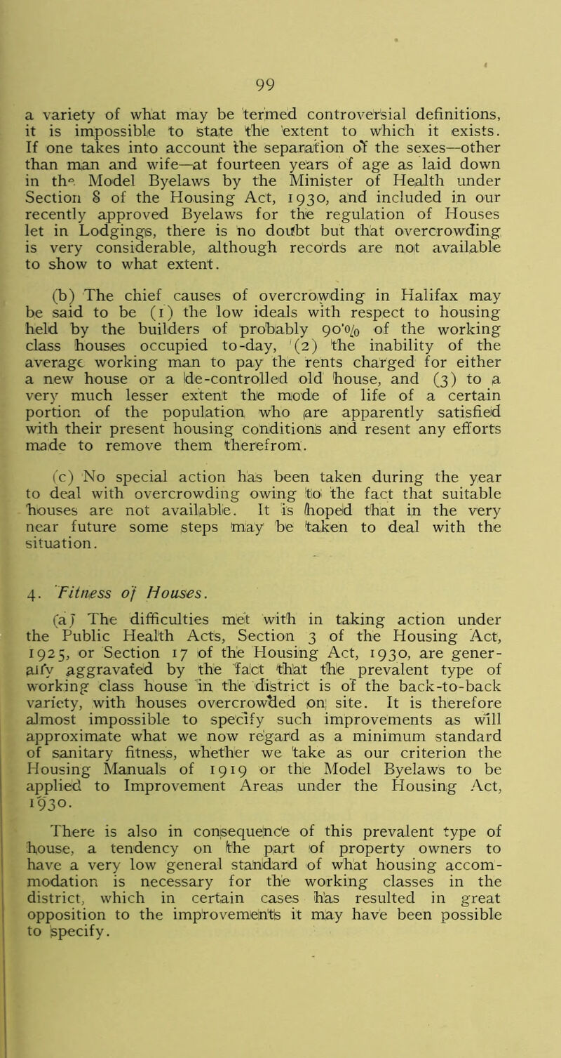 a variety of what may be termed controversial definitions, it is impossible to state the 'extent to which it exists. If one takes into account the separation ol the sexes—other than man and wife—at fourteen years of age as laid down in th° Model Byelaws by the Minister of Health under Section 8 of the Housing Act, 1930, and included in our recently approved Byelaws for the regulation of Houses let in Lodgings, there is no doifbt but that overcrowding is very considerable, although records are not available to show to what extent. (b) The chief causes of overcrowding in Halifax may be said to be (1) the low ideals with respect to housing held by the builders of probably 90'o/0 of the working class houses occupied to-day, (2) the inability of the average working man to pay the rents charged for either a new house or a de-controlled old house, and (3) to a very much lesser extent the mode of life of a certain portion of the population who pre apparently satisfied with their present housing conditions and resent any efforts made to remove them therefrom. (c) No special action has been taken during the year to deal with overcrowding owing to the fact that suitable houses are not available. It is hoped that in the very near future some steps may be taken to deal with the situation. 4. Fitness of Houses. (aj The difficulties met with in taking action under the Public Health Acts, Section 3 of the Housing Act, 1925, or Section 17 of the Housing Act, 1930, are gener- ally aggravated by the fact that the prevalent type of working class house m the district is of the back-to-back variety, with houses overcrowded on; site. It is therefore almost impossible to specify such improvements as will approximate what we now regard as a minimum standard of sanitary fitness, whether we take as our criterion the Housing Manuals of 1919 or the Model Byelaws to be applied to Improvement Areas under the Housing Act, 1930. There is also in conseque'nc'e of this prevalent type of house, a tendency on the part of property owners to have a very low general standard of what housing accom- modation is necessary for the working classes in the district, which in certain cases has resulted in great opposition to the imp’rovementis it may have been possible to Specify.